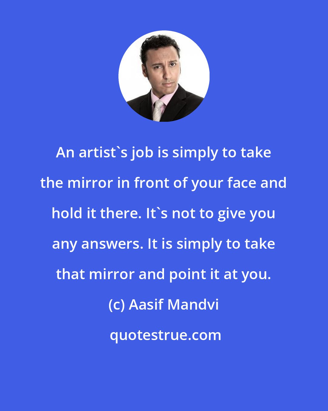 Aasif Mandvi: An artist's job is simply to take the mirror in front of your face and hold it there. It's not to give you any answers. It is simply to take that mirror and point it at you.