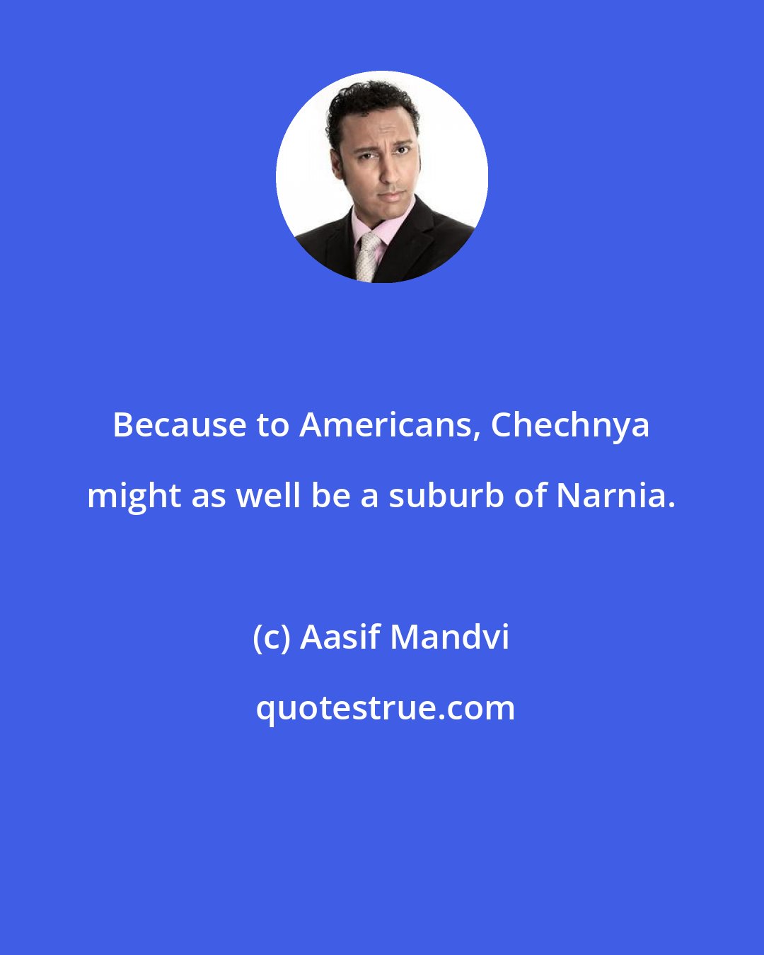 Aasif Mandvi: Because to Americans, Chechnya might as well be a suburb of Narnia.