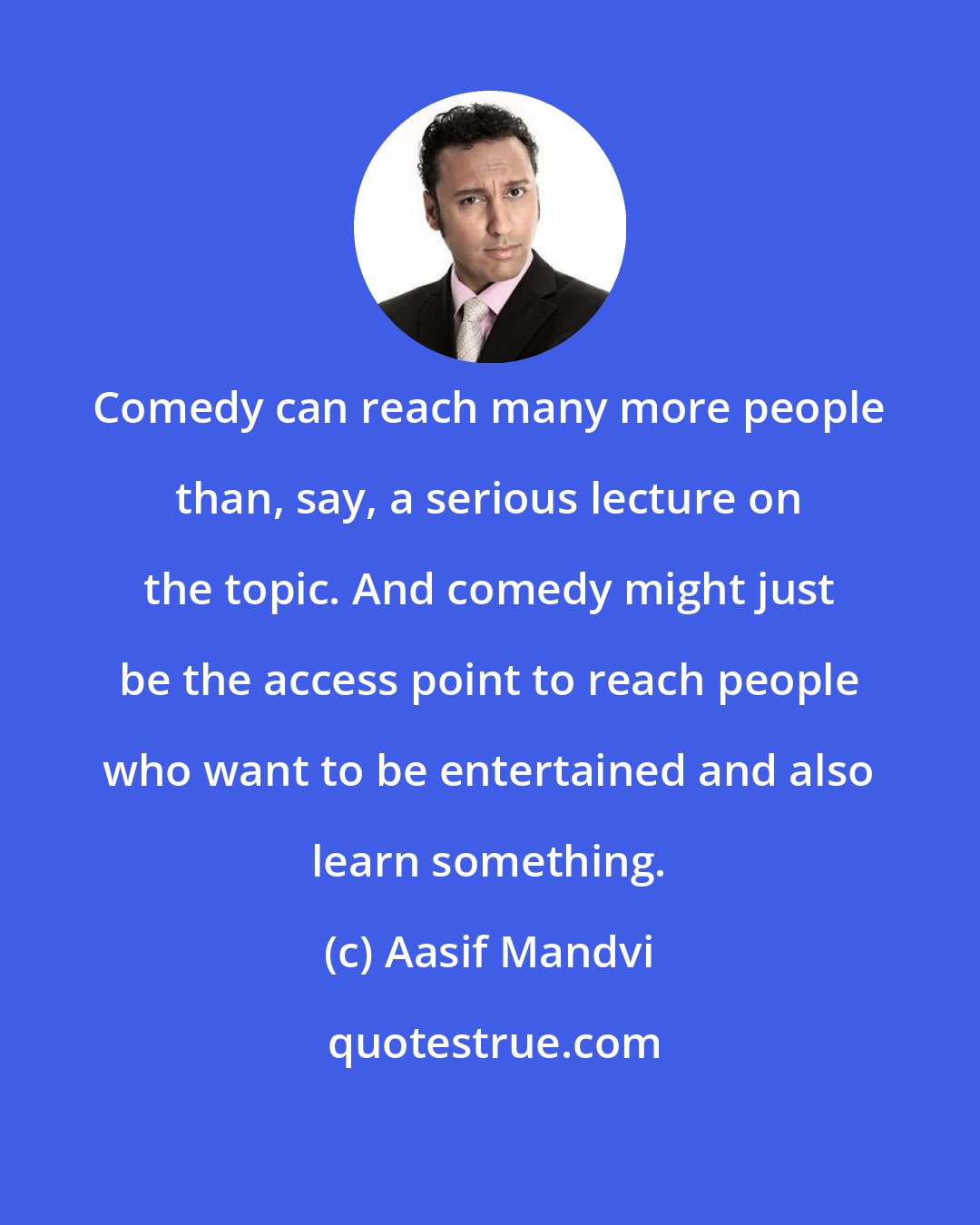 Aasif Mandvi: Comedy can reach many more people than, say, a serious lecture on the topic. And comedy might just be the access point to reach people who want to be entertained and also learn something.