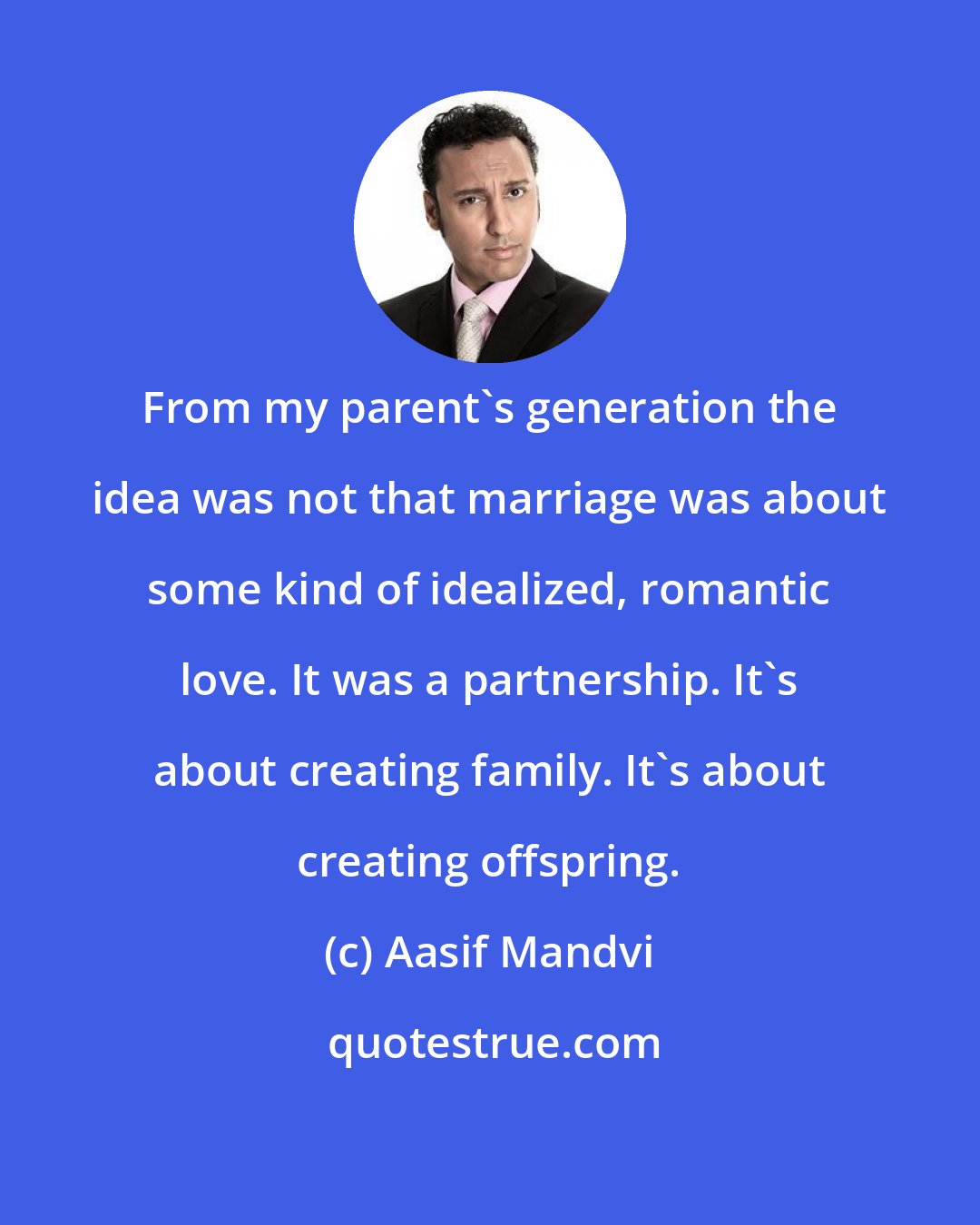 Aasif Mandvi: From my parent's generation the idea was not that marriage was about some kind of idealized, romantic love. It was a partnership. It's about creating family. It's about creating offspring.