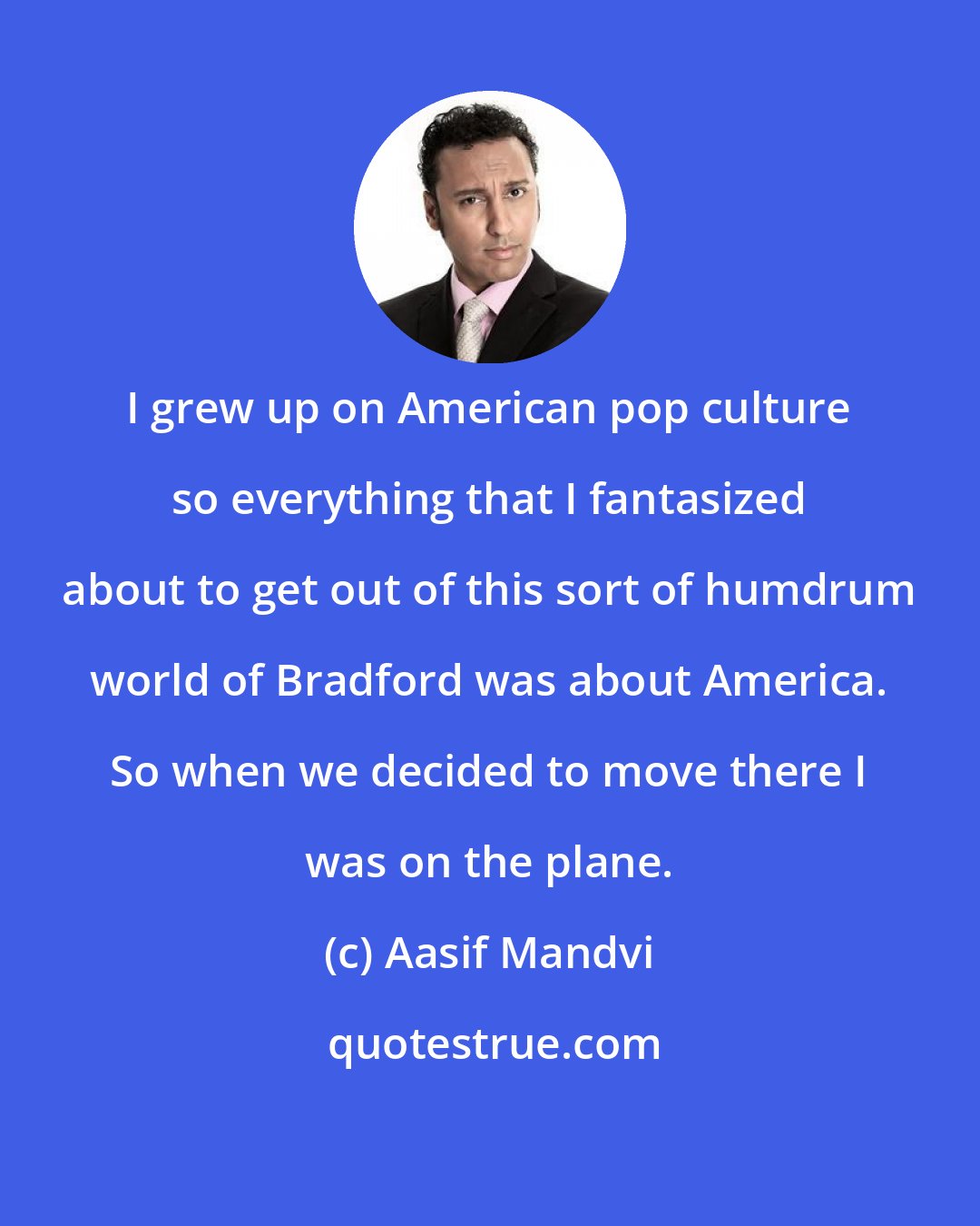 Aasif Mandvi: I grew up on American pop culture so everything that I fantasized about to get out of this sort of humdrum world of Bradford was about America. So when we decided to move there I was on the plane.