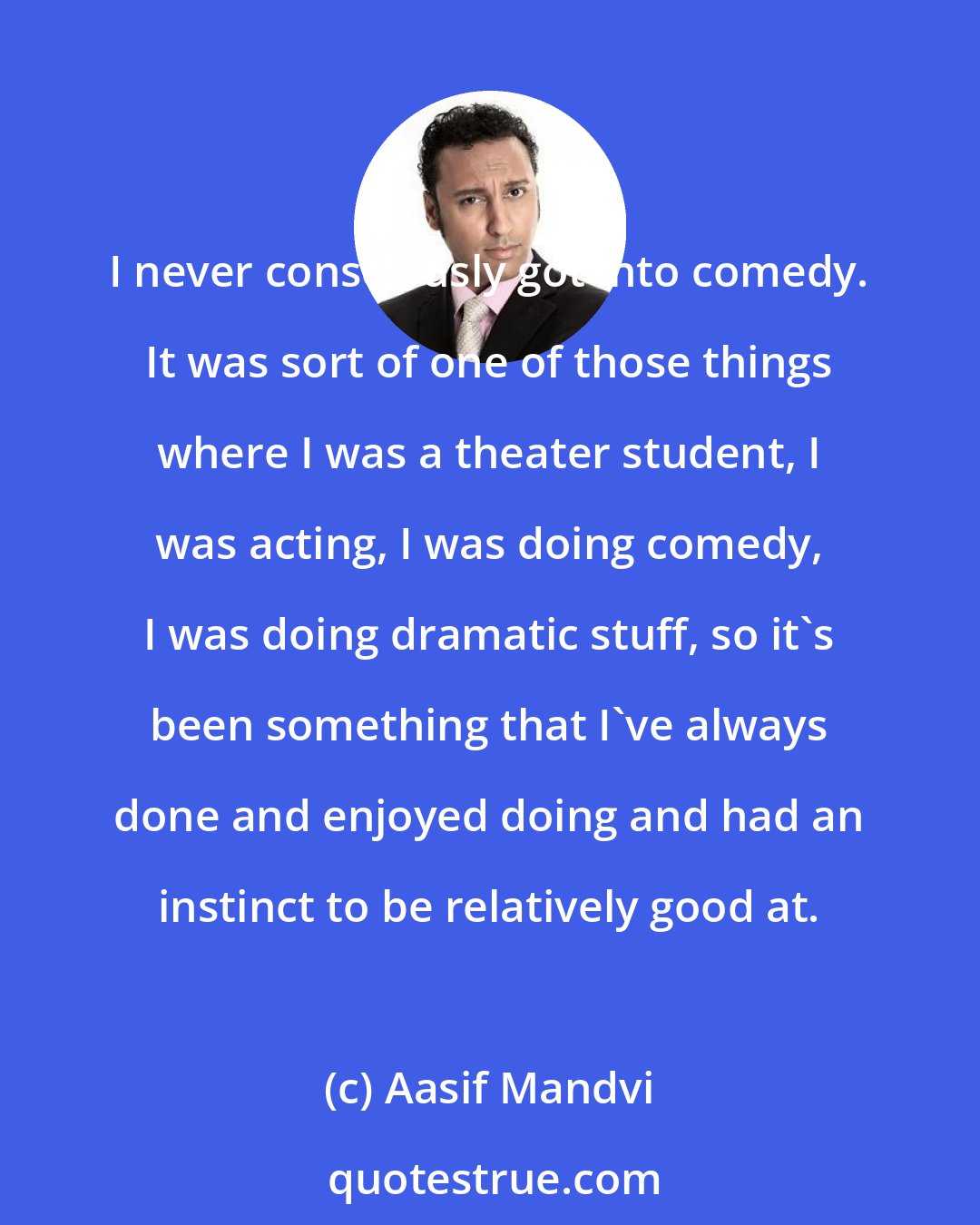 Aasif Mandvi: I never consciously got into comedy. It was sort of one of those things where I was a theater student, I was acting, I was doing comedy, I was doing dramatic stuff, so it's been something that I've always done and enjoyed doing and had an instinct to be relatively good at.