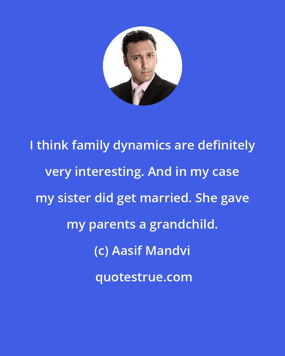 Aasif Mandvi: I think family dynamics are definitely very interesting. And in my case my sister did get married. She gave my parents a grandchild.