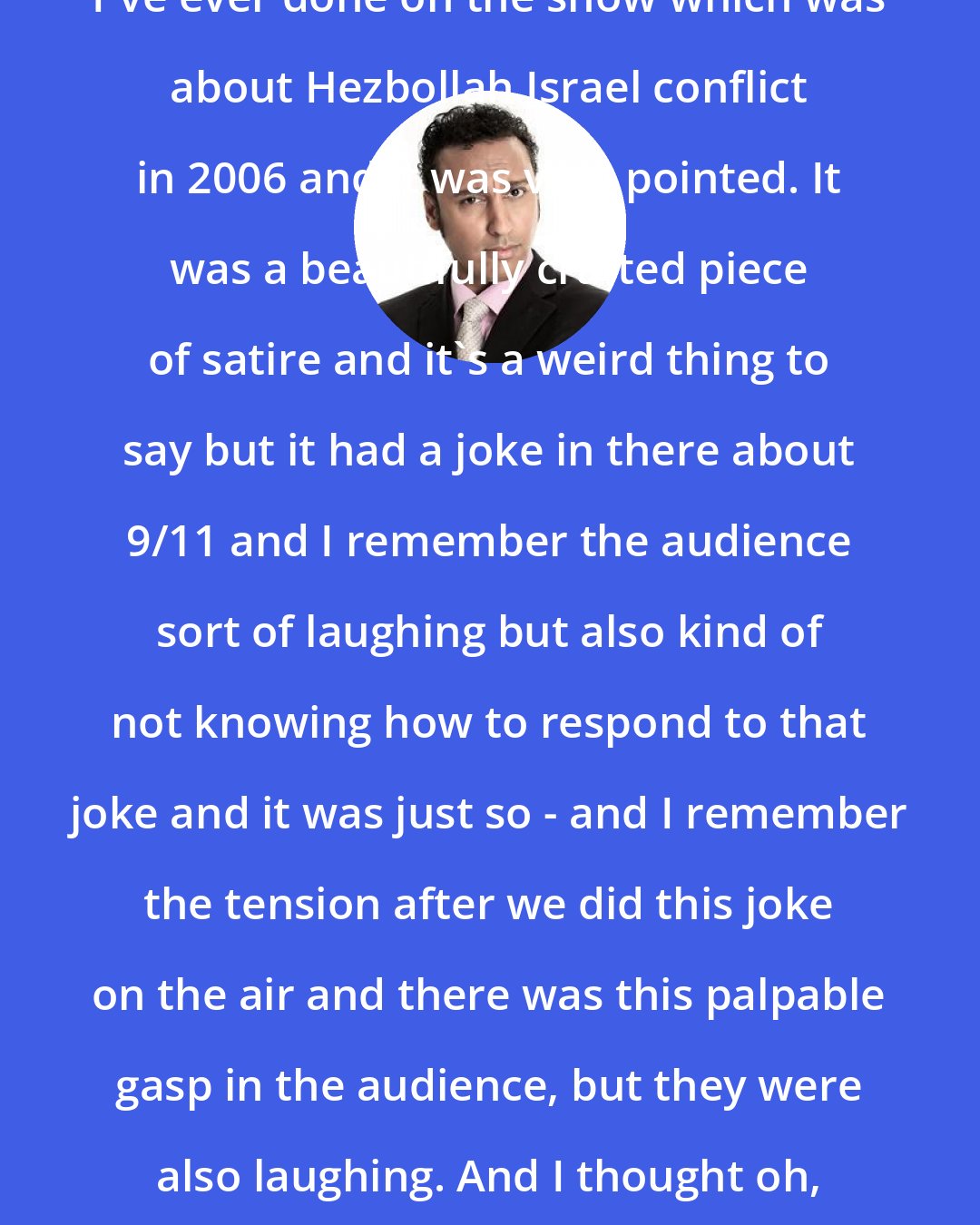 Aasif Mandvi: I think one of my favorite pieces I've ever done on the show which was about Hezbollah Israel conflict in 2006 and it was very pointed. It was a beautifully crafted piece of satire and it's a weird thing to say but it had a joke in there about 9/11 and I remember the audience sort of laughing but also kind of not knowing how to respond to that joke and it was just so - and I remember the tension after we did this joke on the air and there was this palpable gasp in the audience, but they were also laughing. And I thought oh, wow, that is something that is not being said in the Zeitgeist.