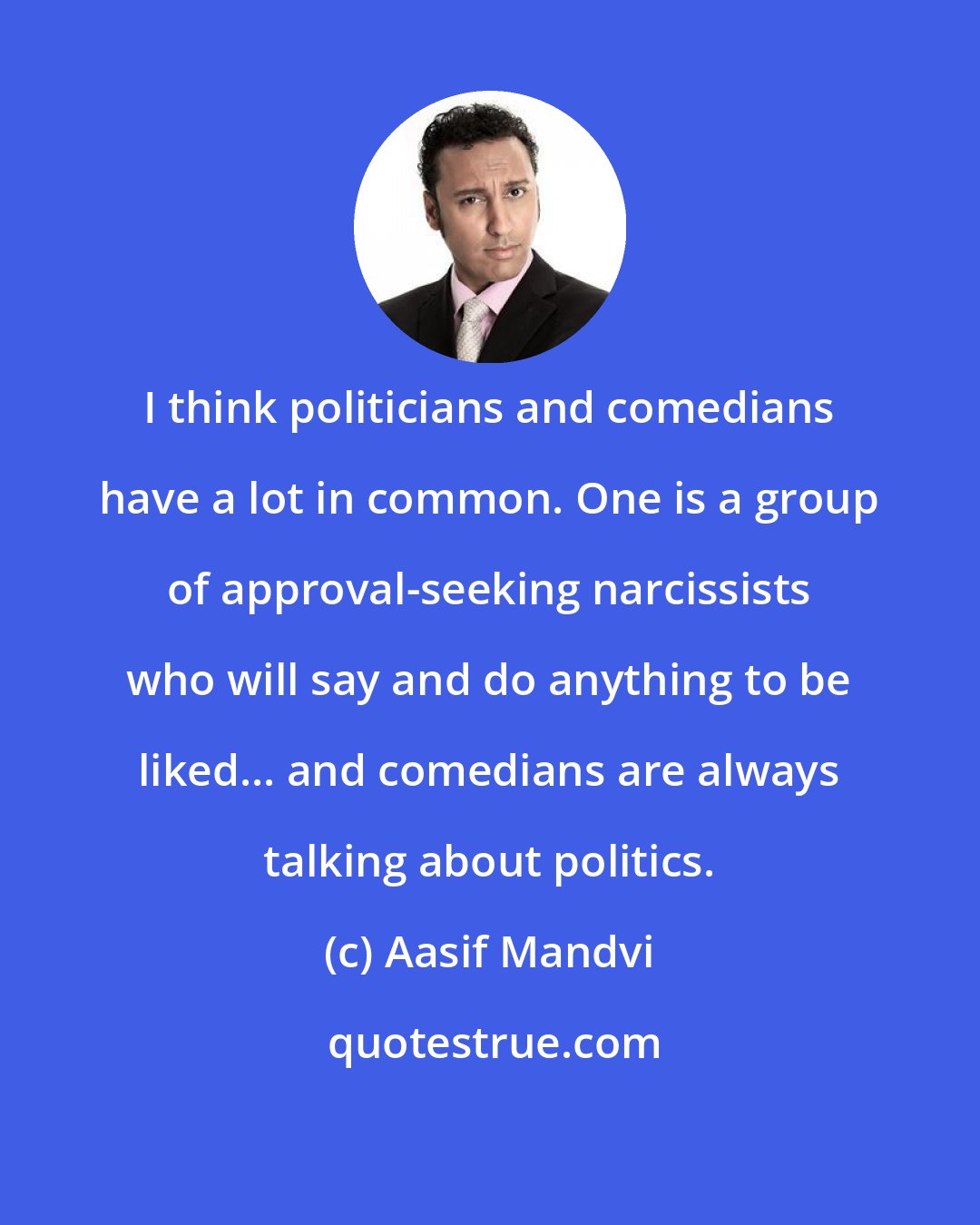 Aasif Mandvi: I think politicians and comedians have a lot in common. One is a group of approval-seeking narcissists who will say and do anything to be liked... and comedians are always talking about politics.