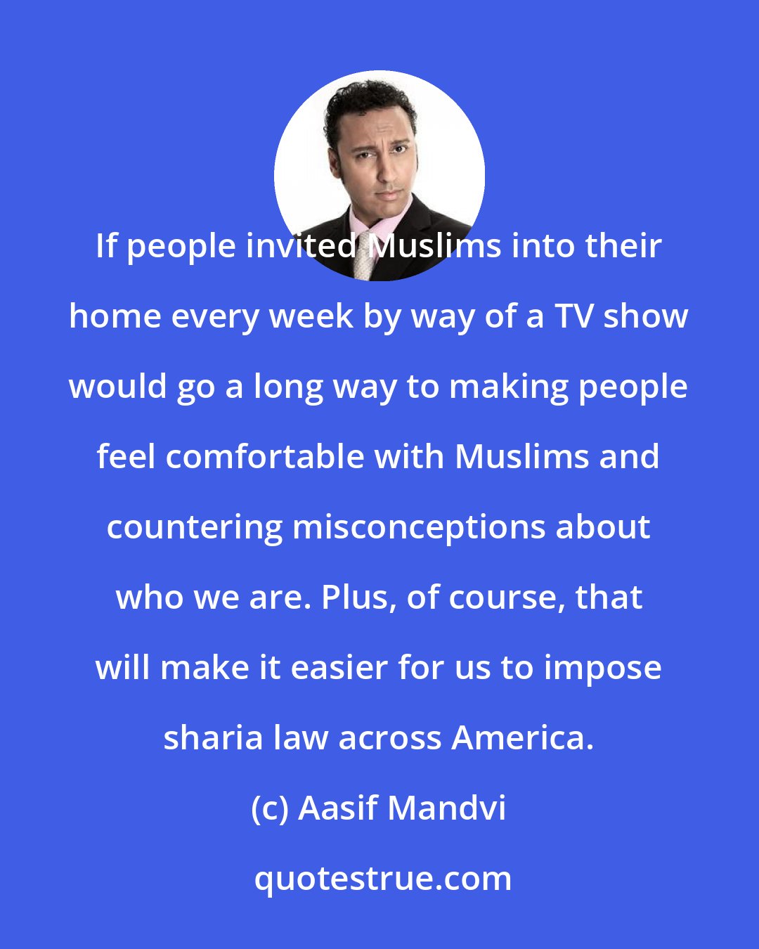 Aasif Mandvi: If people invited Muslims into their home every week by way of a TV show would go a long way to making people feel comfortable with Muslims and countering misconceptions about who we are. Plus, of course, that will make it easier for us to impose sharia law across America.