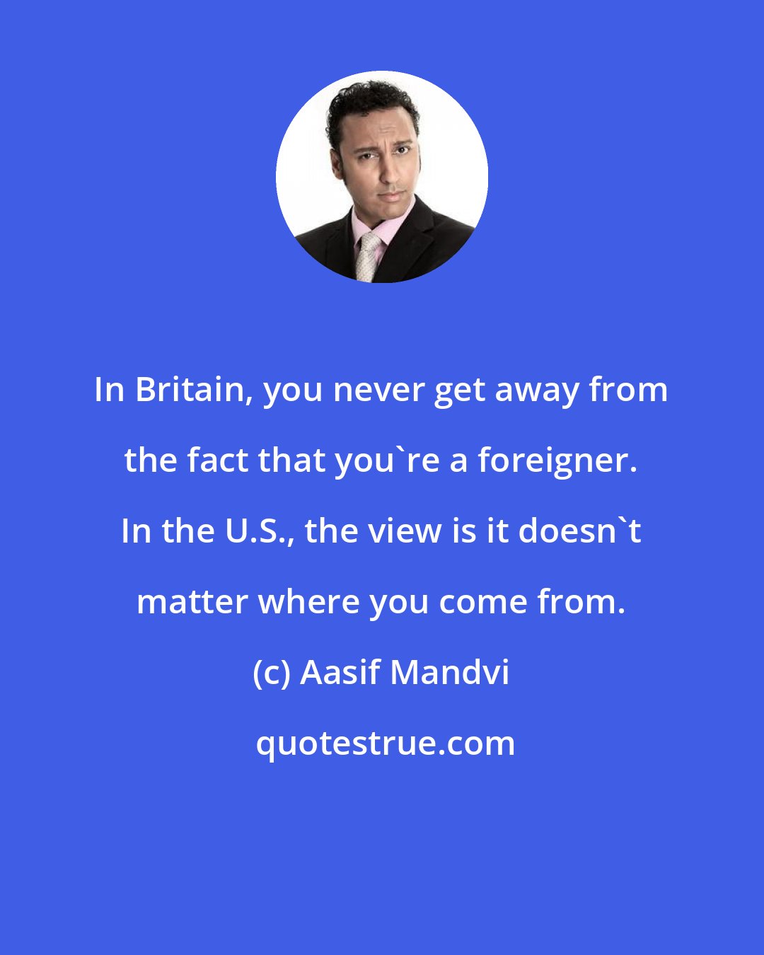 Aasif Mandvi: In Britain, you never get away from the fact that you're a foreigner. In the U.S., the view is it doesn't matter where you come from.