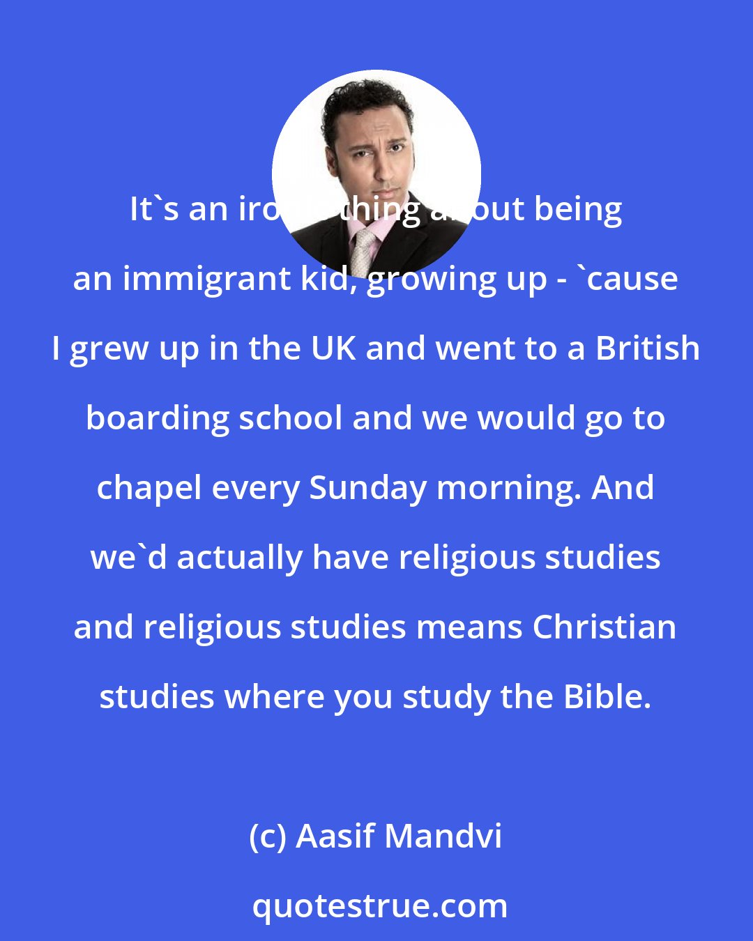 Aasif Mandvi: It's an ironic thing about being an immigrant kid, growing up - 'cause I grew up in the UK and went to a British boarding school and we would go to chapel every Sunday morning. And we'd actually have religious studies and religious studies means Christian studies where you study the Bible.