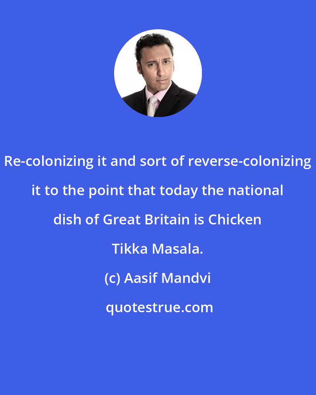 Aasif Mandvi: Re-colonizing it and sort of reverse-colonizing it to the point that today the national dish of Great Britain is Chicken Tikka Masala.