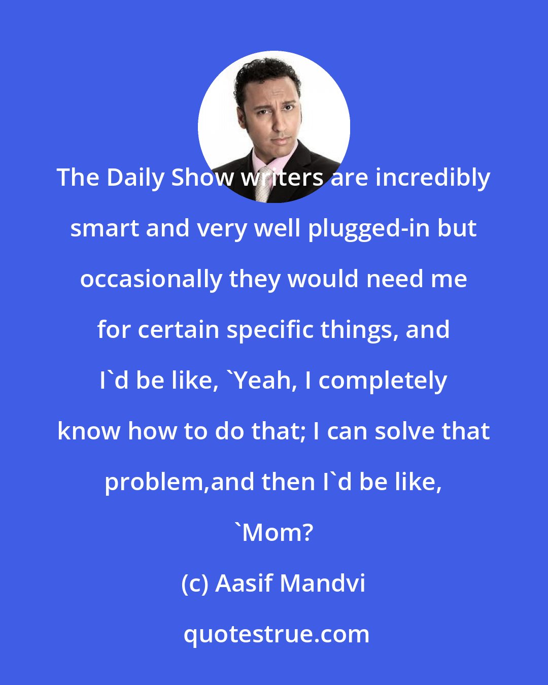 Aasif Mandvi: The Daily Show writers are incredibly smart and very well plugged-in but occasionally they would need me for certain specific things, and I'd be like, 'Yeah, I completely know how to do that; I can solve that problem,and then I'd be like, 'Mom?