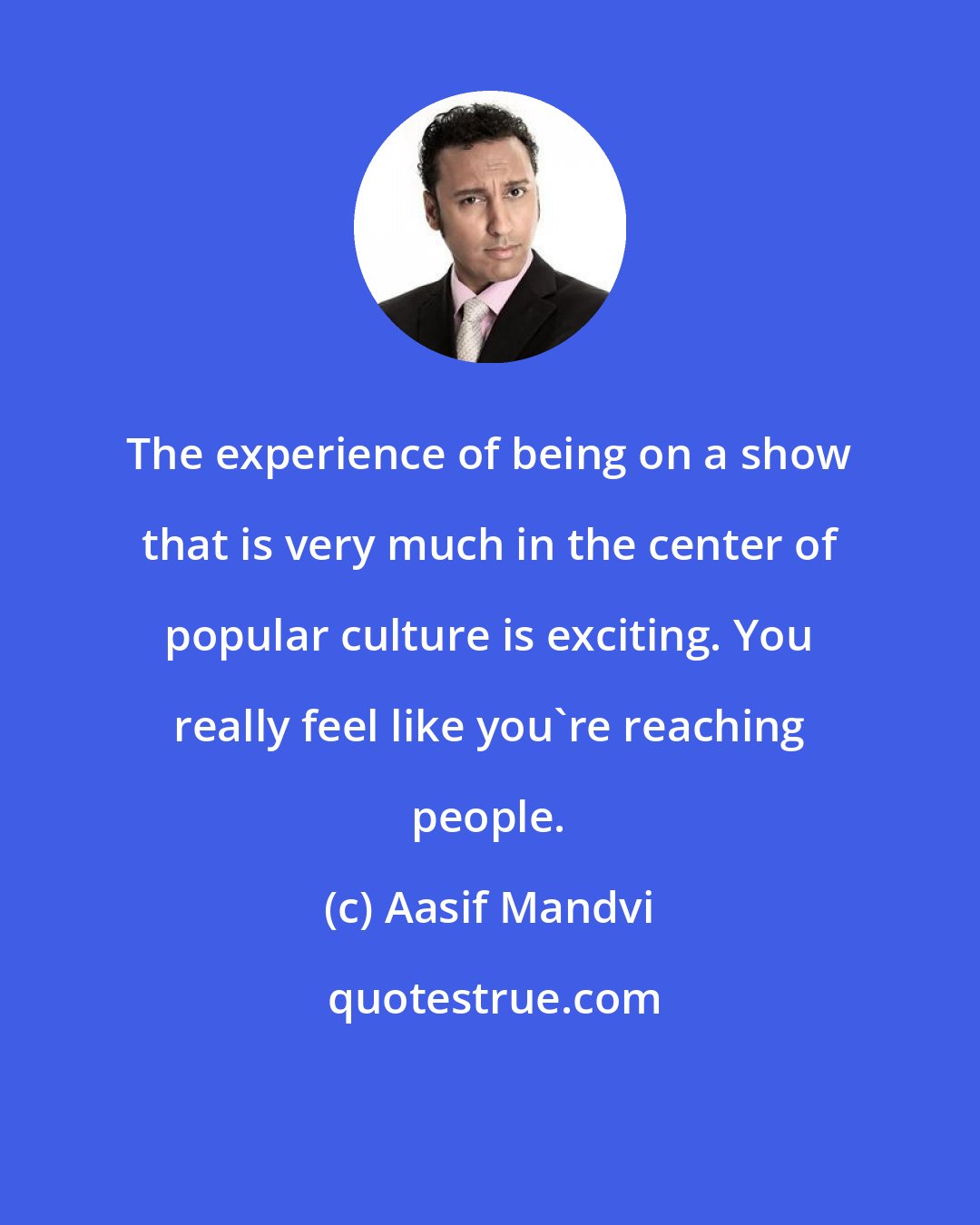 Aasif Mandvi: The experience of being on a show that is very much in the center of popular culture is exciting. You really feel like you're reaching people.