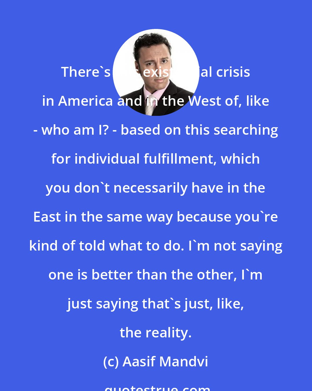 Aasif Mandvi: There's this existential crisis in America and in the West of, like - who am I? - based on this searching for individual fulfillment, which you don't necessarily have in the East in the same way because you're kind of told what to do. I'm not saying one is better than the other, I'm just saying that's just, like, the reality.