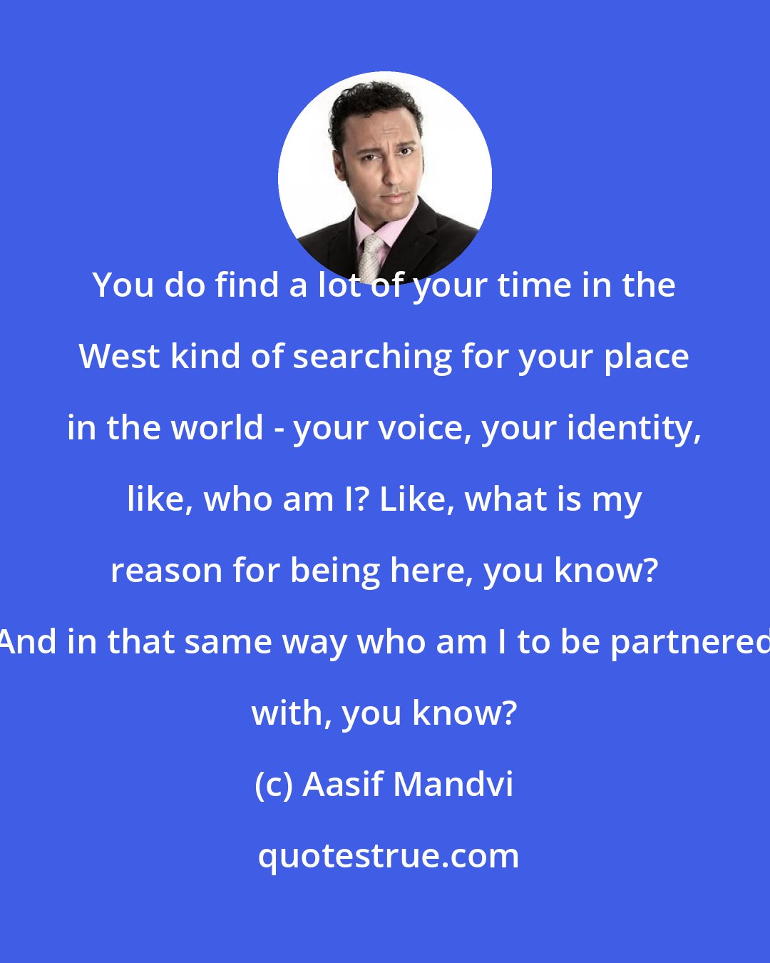 Aasif Mandvi: You do find a lot of your time in the West kind of searching for your place in the world - your voice, your identity, like, who am I? Like, what is my reason for being here, you know? And in that same way who am I to be partnered with, you know?