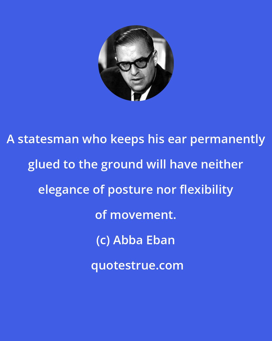 Abba Eban: A statesman who keeps his ear permanently glued to the ground will have neither elegance of posture nor flexibility of movement.