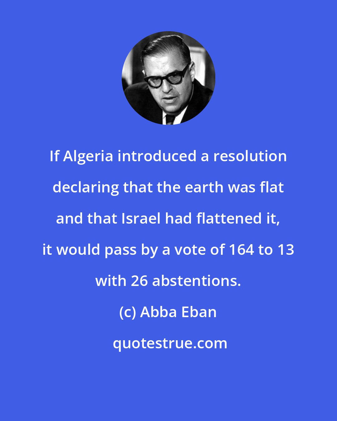 Abba Eban: If Algeria introduced a resolution declaring that the earth was flat and that Israel had flattened it, it would pass by a vote of 164 to 13 with 26 abstentions.