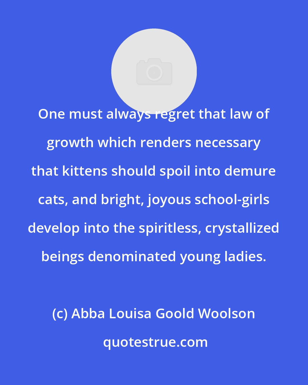 Abba Louisa Goold Woolson: One must always regret that law of growth which renders necessary that kittens should spoil into demure cats, and bright, joyous school-girls develop into the spiritless, crystallized beings denominated young ladies.