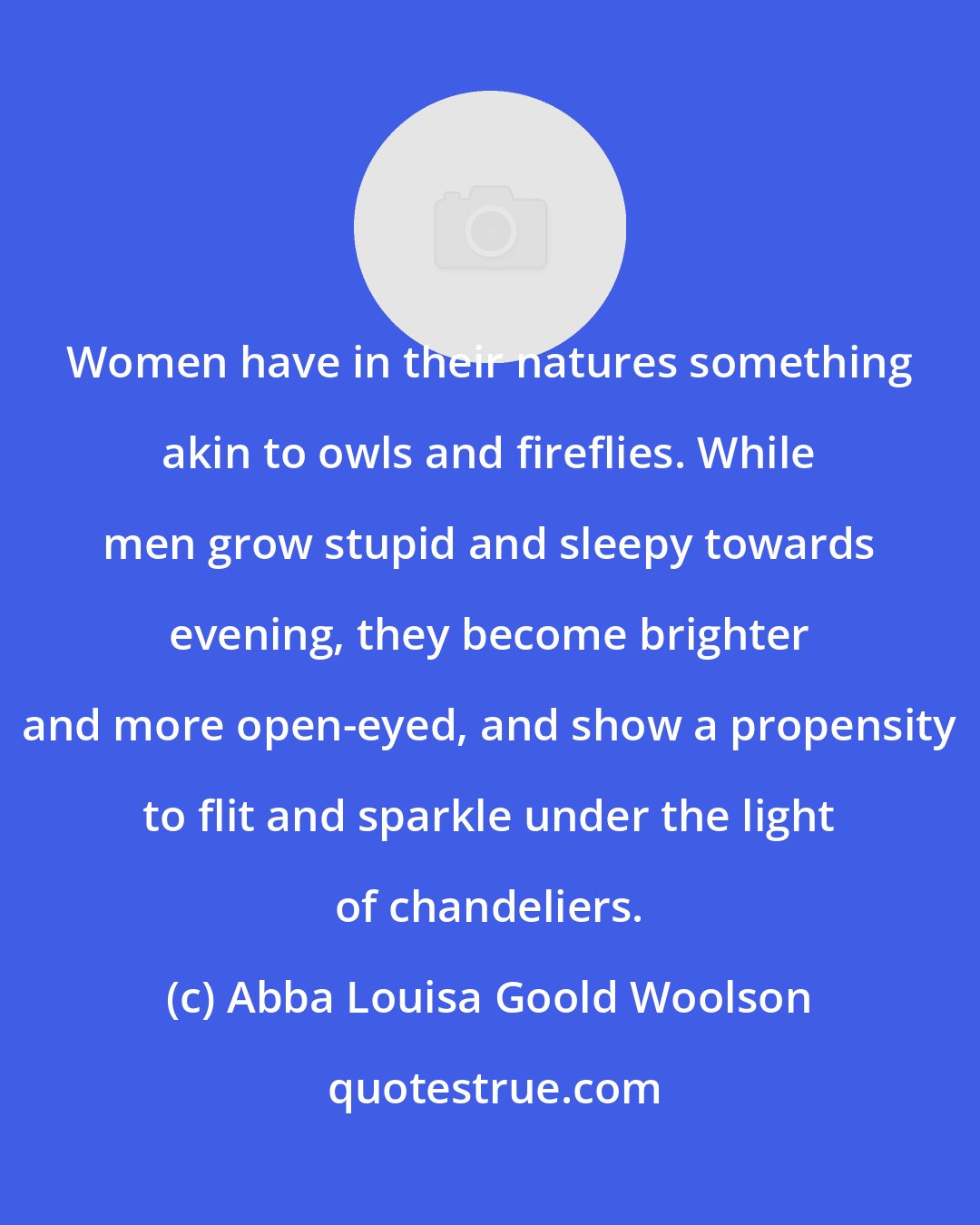 Abba Louisa Goold Woolson: Women have in their natures something akin to owls and fireflies. While men grow stupid and sleepy towards evening, they become brighter and more open-eyed, and show a propensity to flit and sparkle under the light of chandeliers.