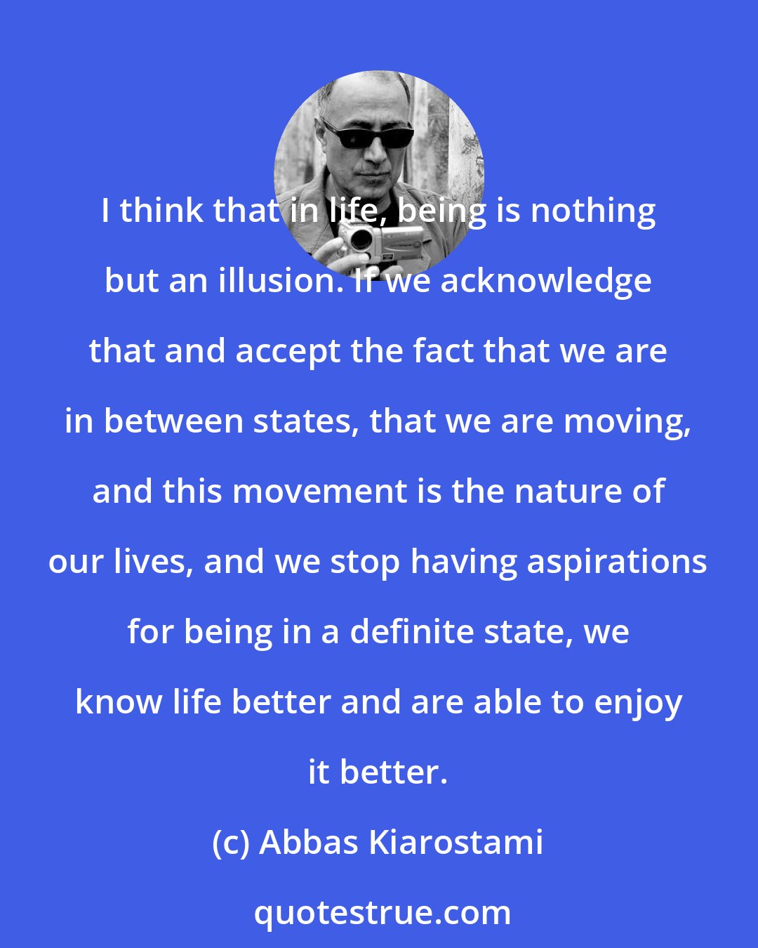 Abbas Kiarostami: I think that in life, being is nothing but an illusion. If we acknowledge that and accept the fact that we are in between states, that we are moving, and this movement is the nature of our lives, and we stop having aspirations for being in a definite state, we know life better and are able to enjoy it better.