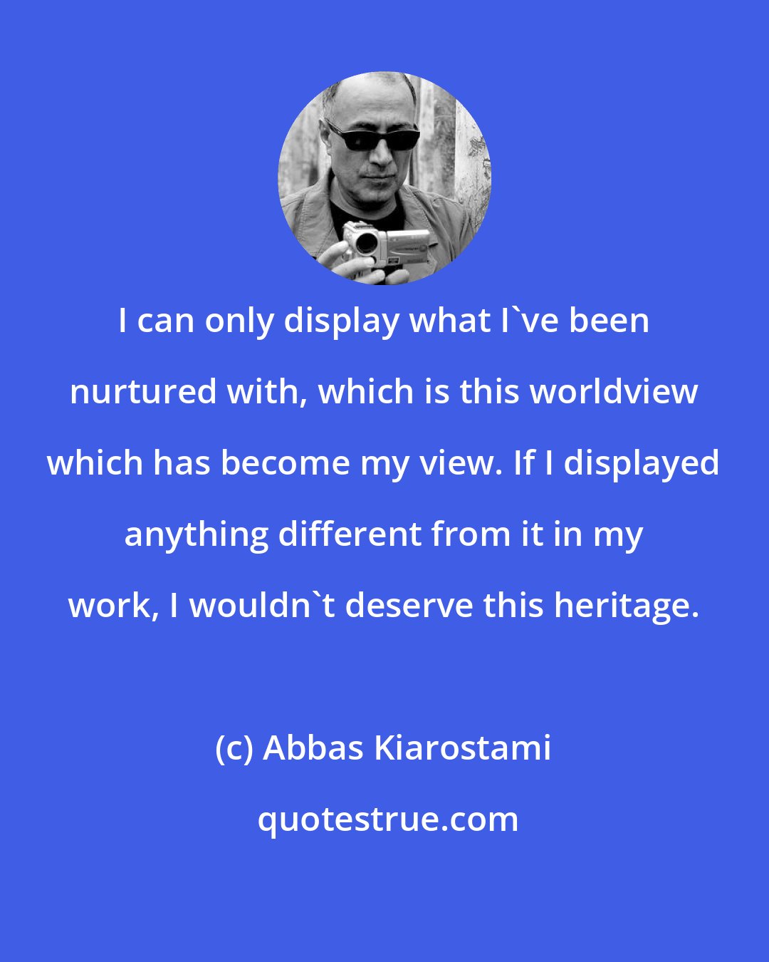 Abbas Kiarostami: I can only display what I've been nurtured with, which is this worldview which has become my view. If I displayed anything different from it in my work, I wouldn't deserve this heritage.