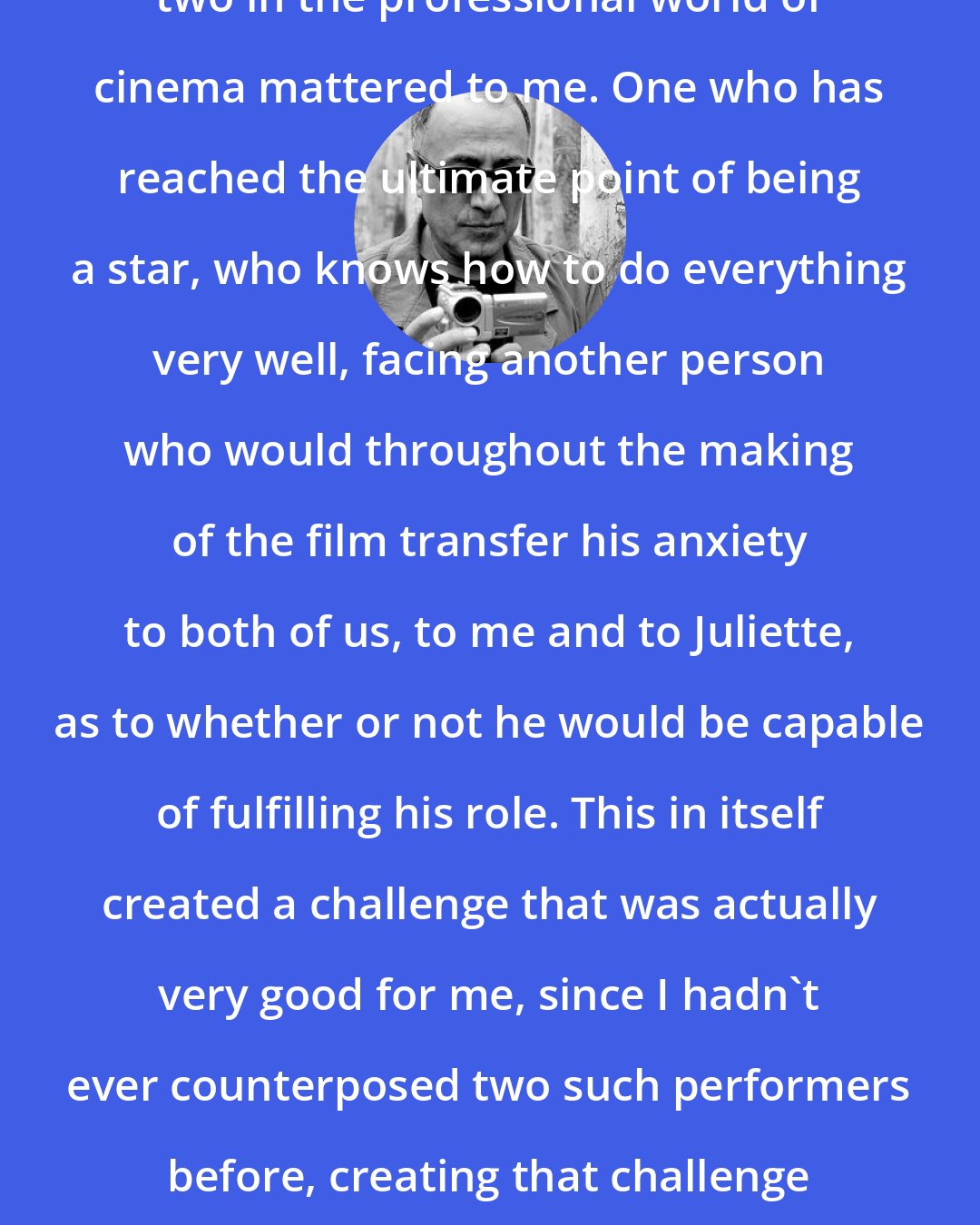 Abbas Kiarostami: I think the contrast between these two in the professional world of cinema mattered to me. One who has reached the ultimate point of being a star, who knows how to do everything very well, facing another person who would throughout the making of the film transfer his anxiety to both of us, to me and to Juliette, as to whether or not he would be capable of fulfilling his role. This in itself created a challenge that was actually very good for me, since I hadn't ever counterposed two such performers before, creating that challenge between someone who knows their part and someone who doesn't.