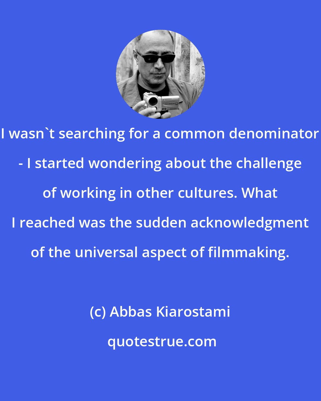 Abbas Kiarostami: I wasn't searching for a common denominator - I started wondering about the challenge of working in other cultures. What I reached was the sudden acknowledgment of the universal aspect of filmmaking.
