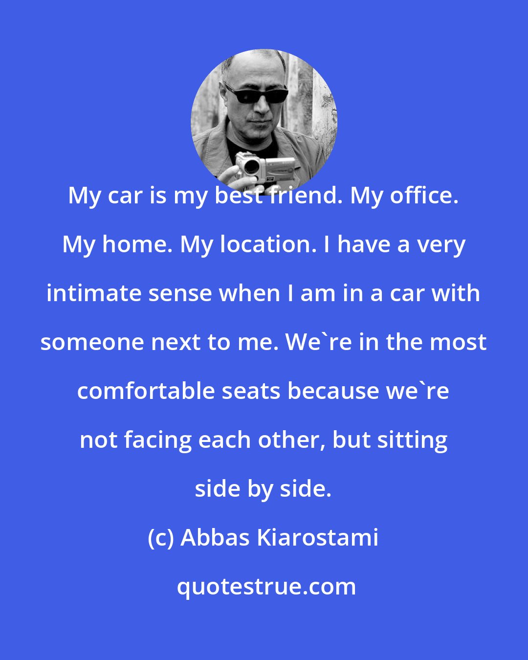 Abbas Kiarostami: My car is my best friend. My office. My home. My location. I have a very intimate sense when I am in a car with someone next to me. We're in the most comfortable seats because we're not facing each other, but sitting side by side.