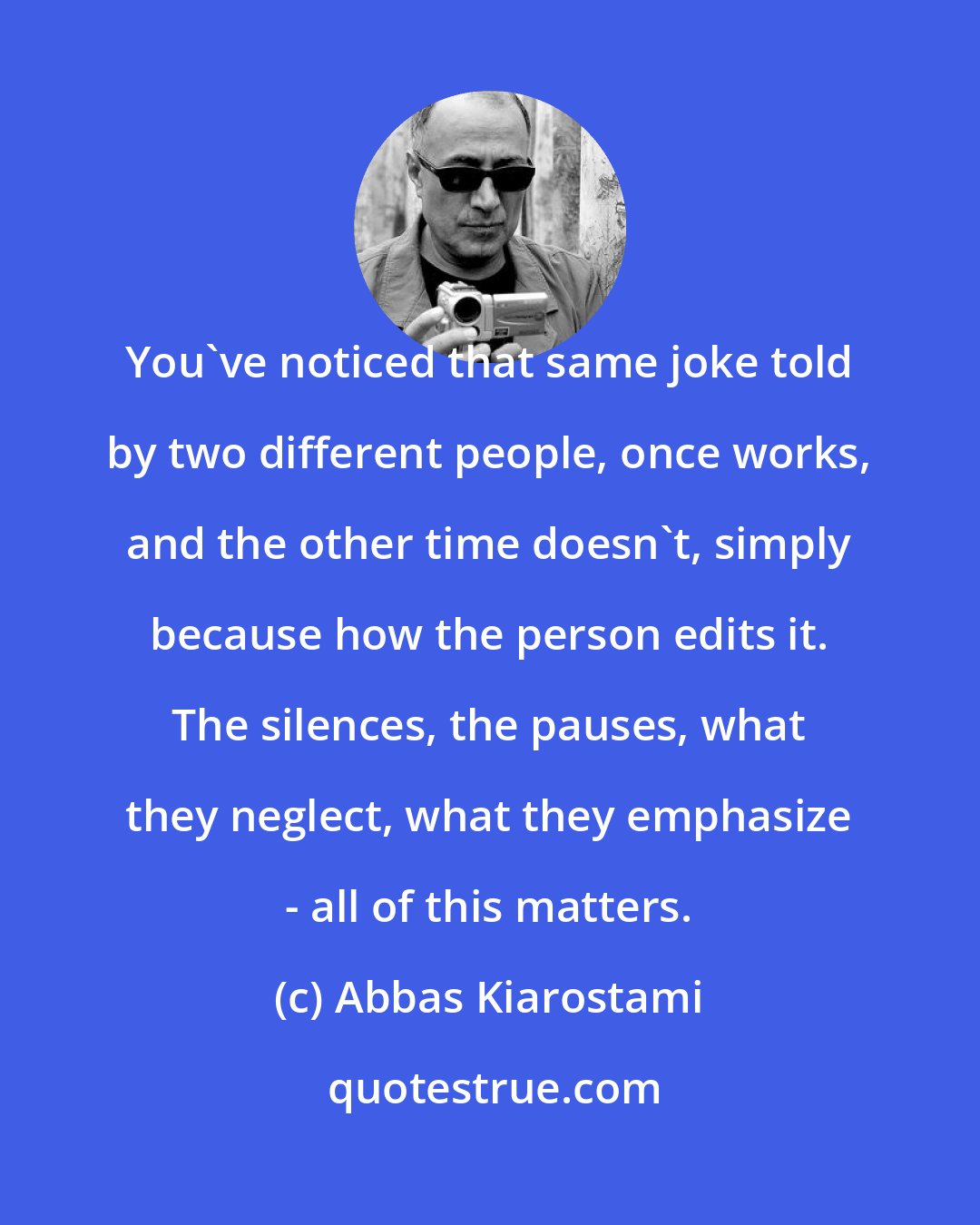 Abbas Kiarostami: You've noticed that same joke told by two different people, once works, and the other time doesn't, simply because how the person edits it. The silences, the pauses, what they neglect, what they emphasize - all of this matters.