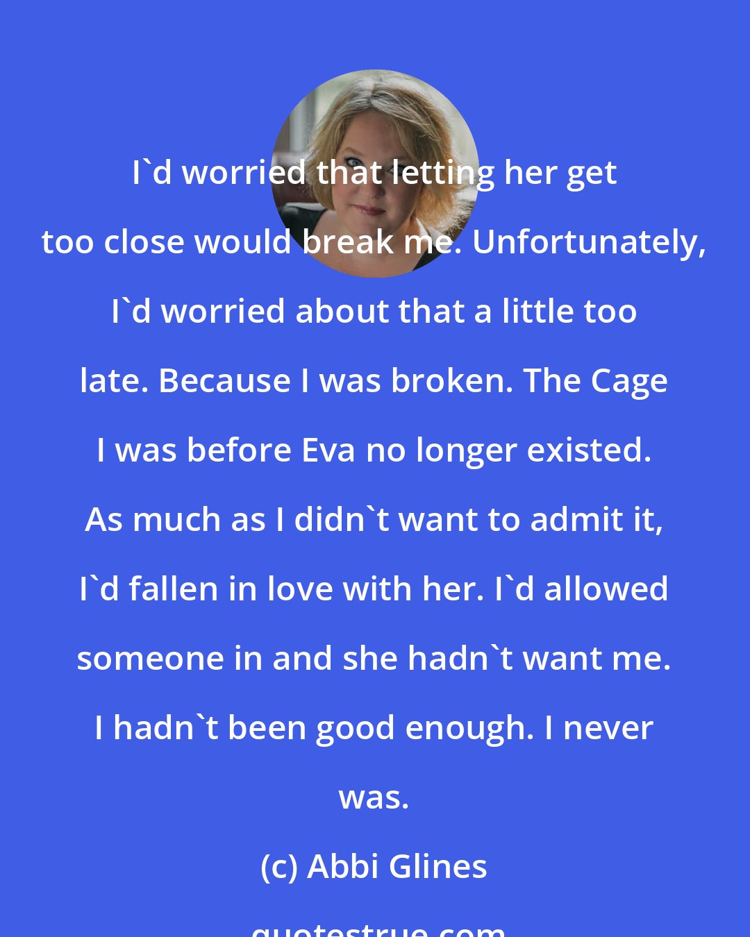 Abbi Glines: I'd worried that letting her get too close would break me. Unfortunately, I'd worried about that a little too late. Because I was broken. The Cage I was before Eva no longer existed. As much as I didn't want to admit it, I'd fallen in love with her. I'd allowed someone in and she hadn't want me. I hadn't been good enough. I never was.