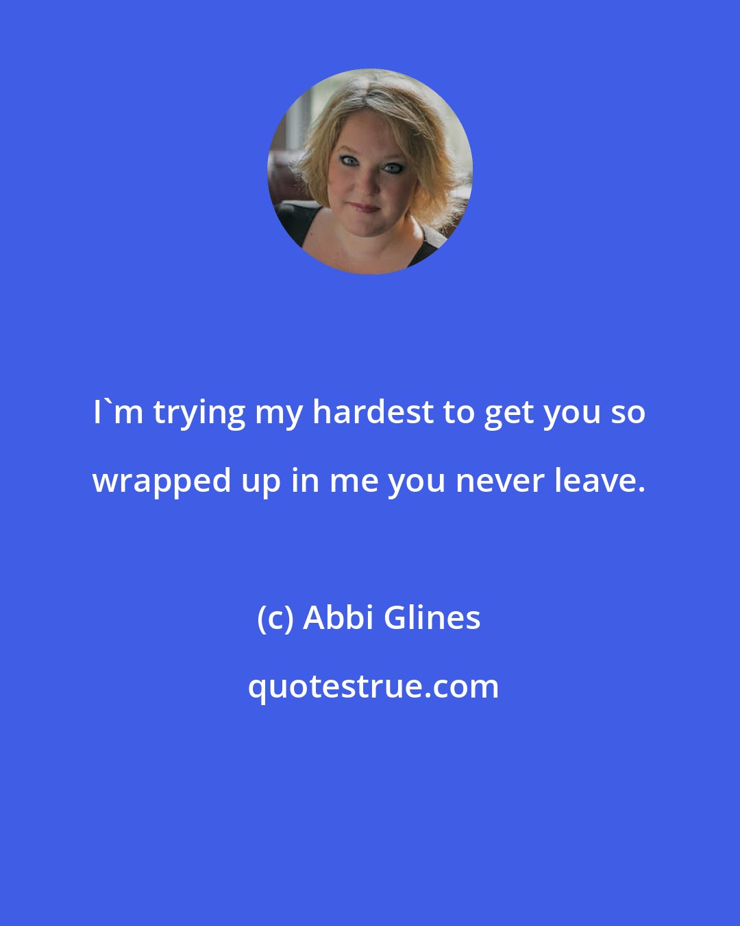 Abbi Glines: I'm trying my hardest to get you so wrapped up in me you never leave.