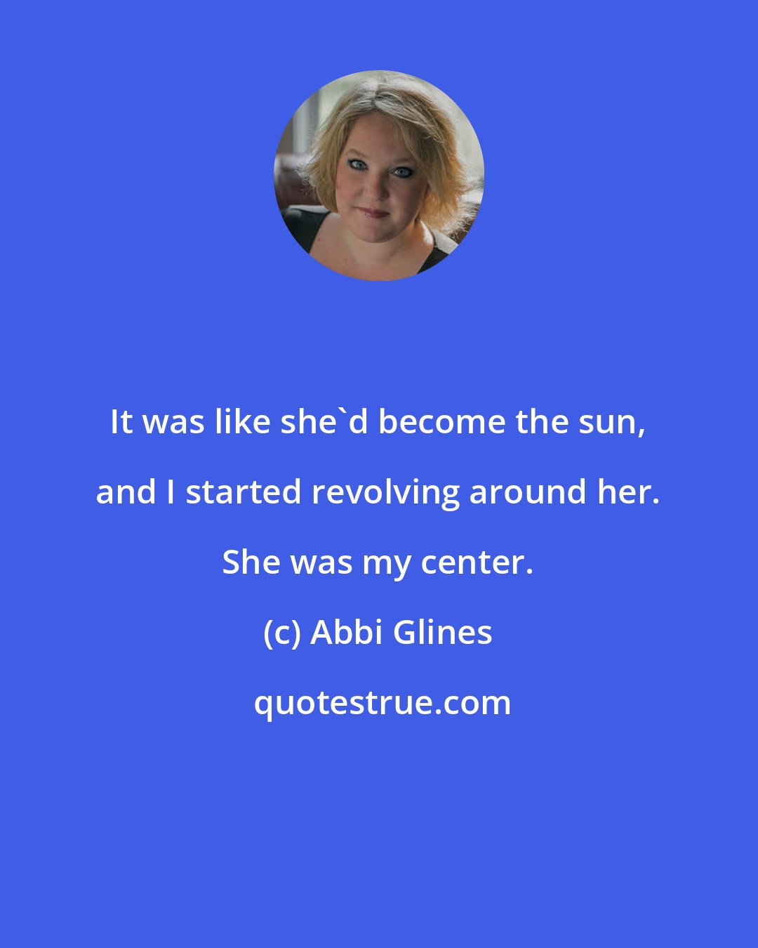 Abbi Glines: It was like she'd become the sun, and I started revolving around her. She was my center.