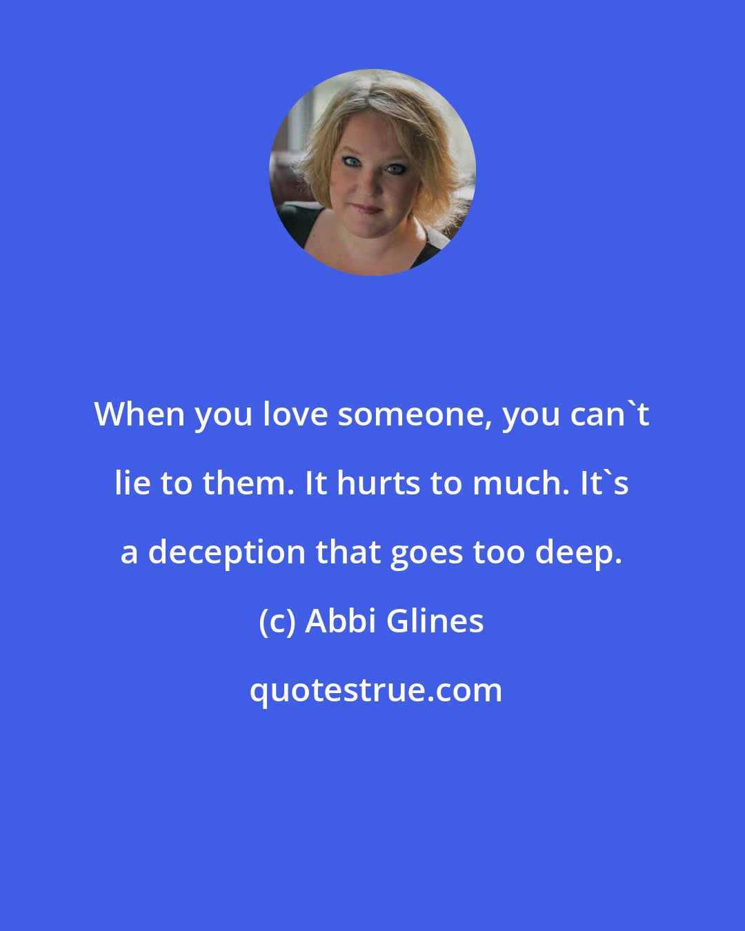 Abbi Glines: When you love someone, you can't lie to them. It hurts to much. It's a deception that goes too deep.