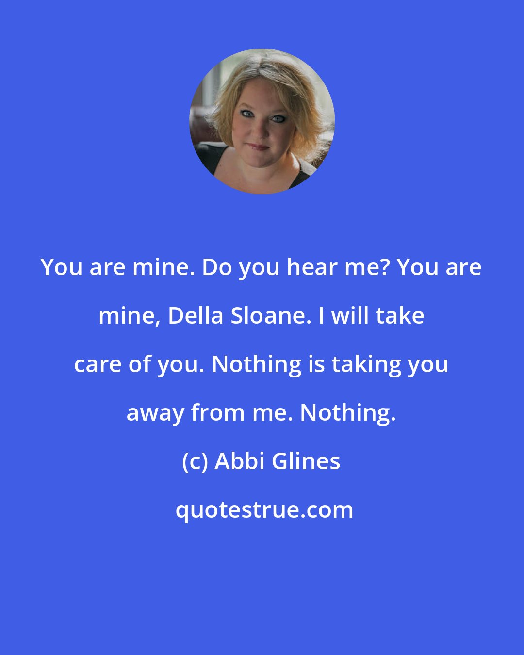 Abbi Glines: You are mine. Do you hear me? You are mine, Della Sloane. I will take care of you. Nothing is taking you away from me. Nothing.