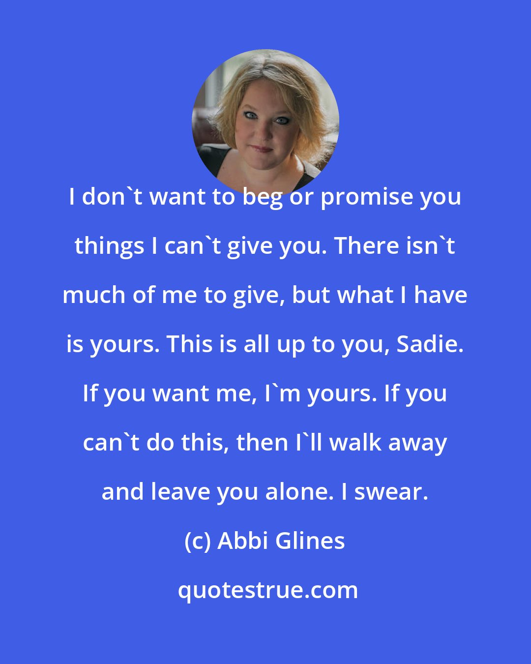 Abbi Glines: I don't want to beg or promise you things I can't give you. There isn't much of me to give, but what I have is yours. This is all up to you, Sadie. If you want me, I'm yours. If you can't do this, then I'll walk away and leave you alone. I swear.