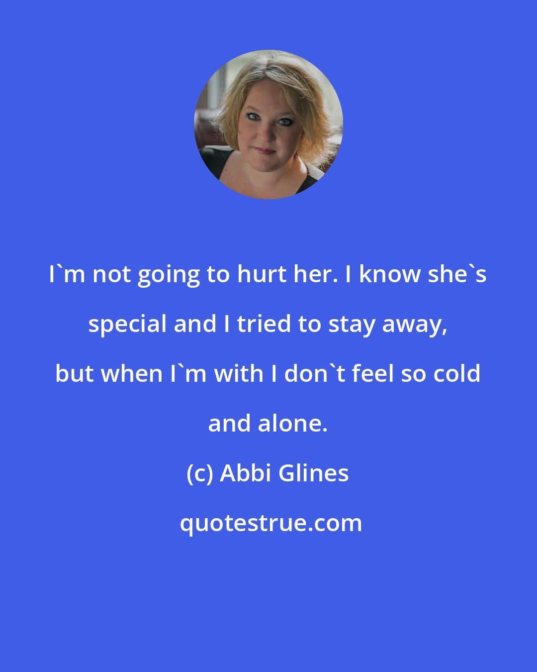 Abbi Glines: I'm not going to hurt her. I know she's special and I tried to stay away, but when I'm with I don't feel so cold and alone.