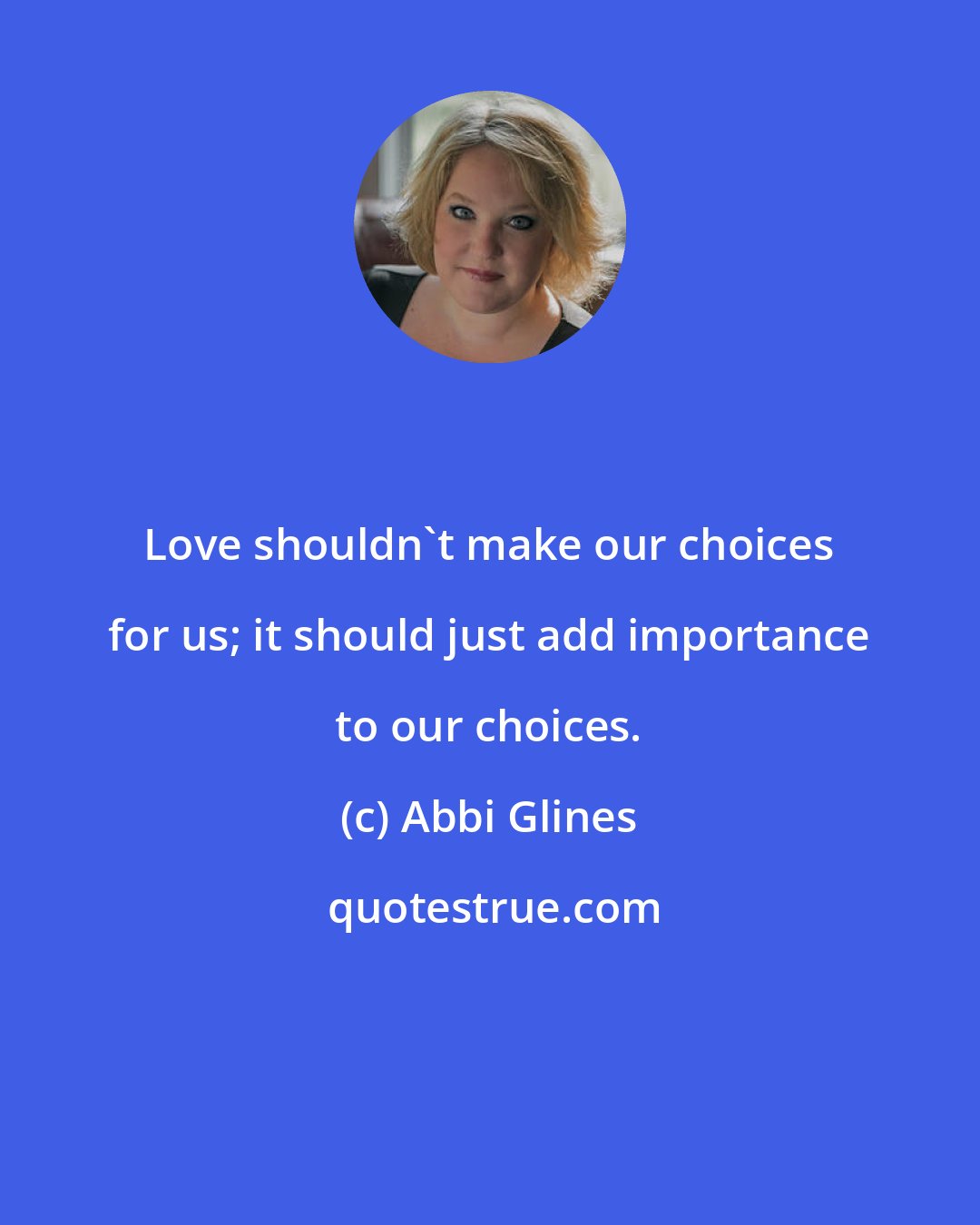 Abbi Glines: Love shouldn't make our choices for us; it should just add importance to our choices.