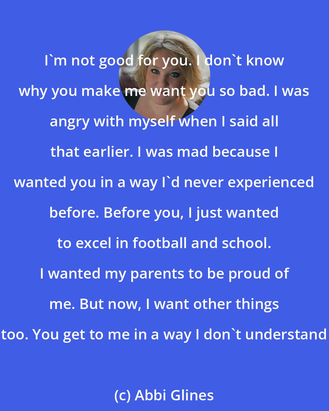 Abbi Glines: I'm not good for you. I don't know why you make me want you so bad. I was angry with myself when I said all that earlier. I was mad because I wanted you in a way I'd never experienced before. Before you, I just wanted to excel in football and school. I wanted my parents to be proud of me. But now, I want other things too. You get to me in a way I don't understand