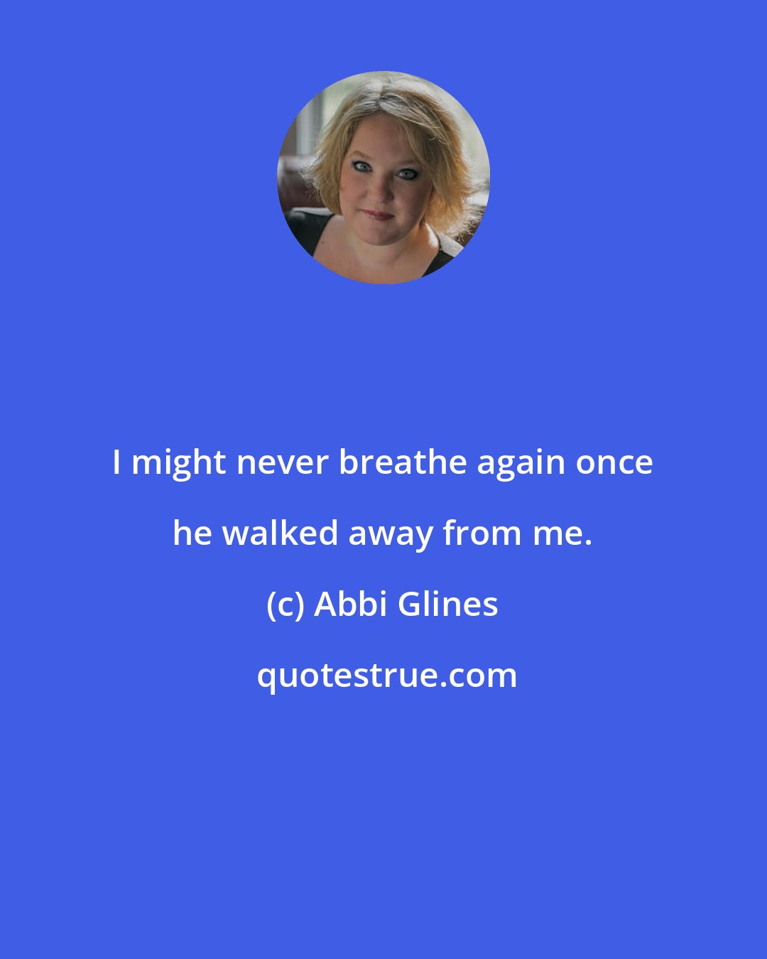 Abbi Glines: I might never breathe again once he walked away from me.