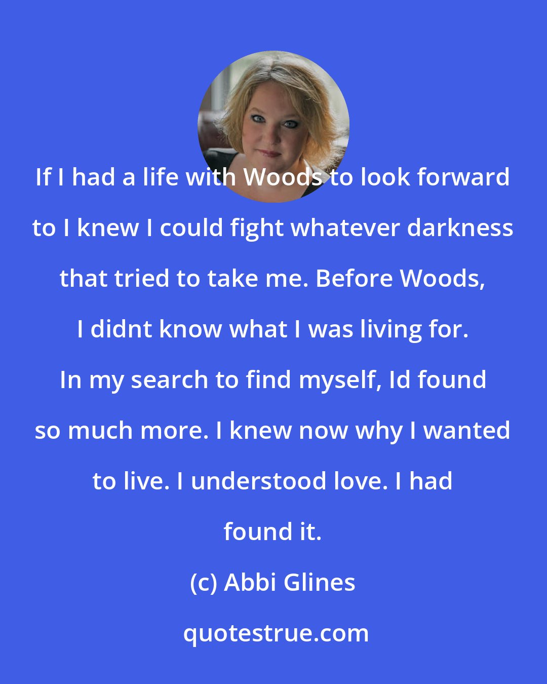 Abbi Glines: If I had a life with Woods to look forward to I knew I could fight whatever darkness that tried to take me. Before Woods, I didnt know what I was living for. In my search to find myself, Id found so much more. I knew now why I wanted to live. I understood love. I had found it.