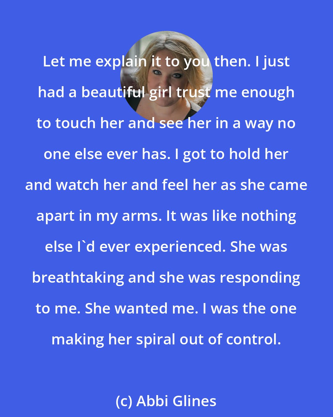 Abbi Glines: Let me explain it to you then. I just had a beautiful girl trust me enough to touch her and see her in a way no one else ever has. I got to hold her and watch her and feel her as she came apart in my arms. It was like nothing else I'd ever experienced. She was breathtaking and she was responding to me. She wanted me. I was the one making her spiral out of control.