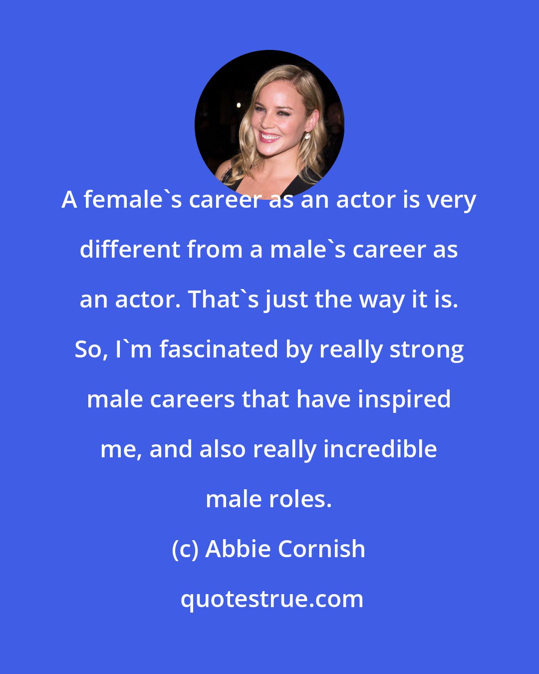 Abbie Cornish: A female's career as an actor is very different from a male's career as an actor. That's just the way it is. So, I'm fascinated by really strong male careers that have inspired me, and also really incredible male roles.