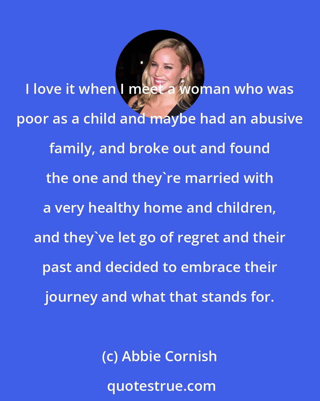 Abbie Cornish: I love it when I meet a woman who was poor as a child and maybe had an abusive family, and broke out and found the one and they're married with a very healthy home and children, and they've let go of regret and their past and decided to embrace their journey and what that stands for.