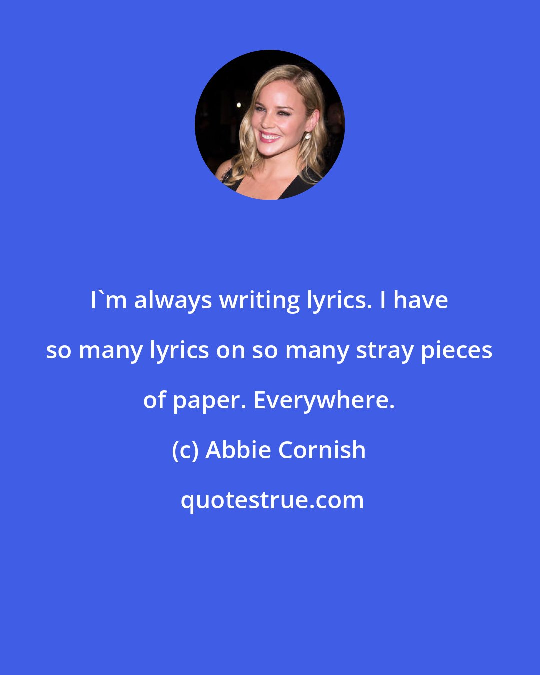 Abbie Cornish: I'm always writing lyrics. I have so many lyrics on so many stray pieces of paper. Everywhere.