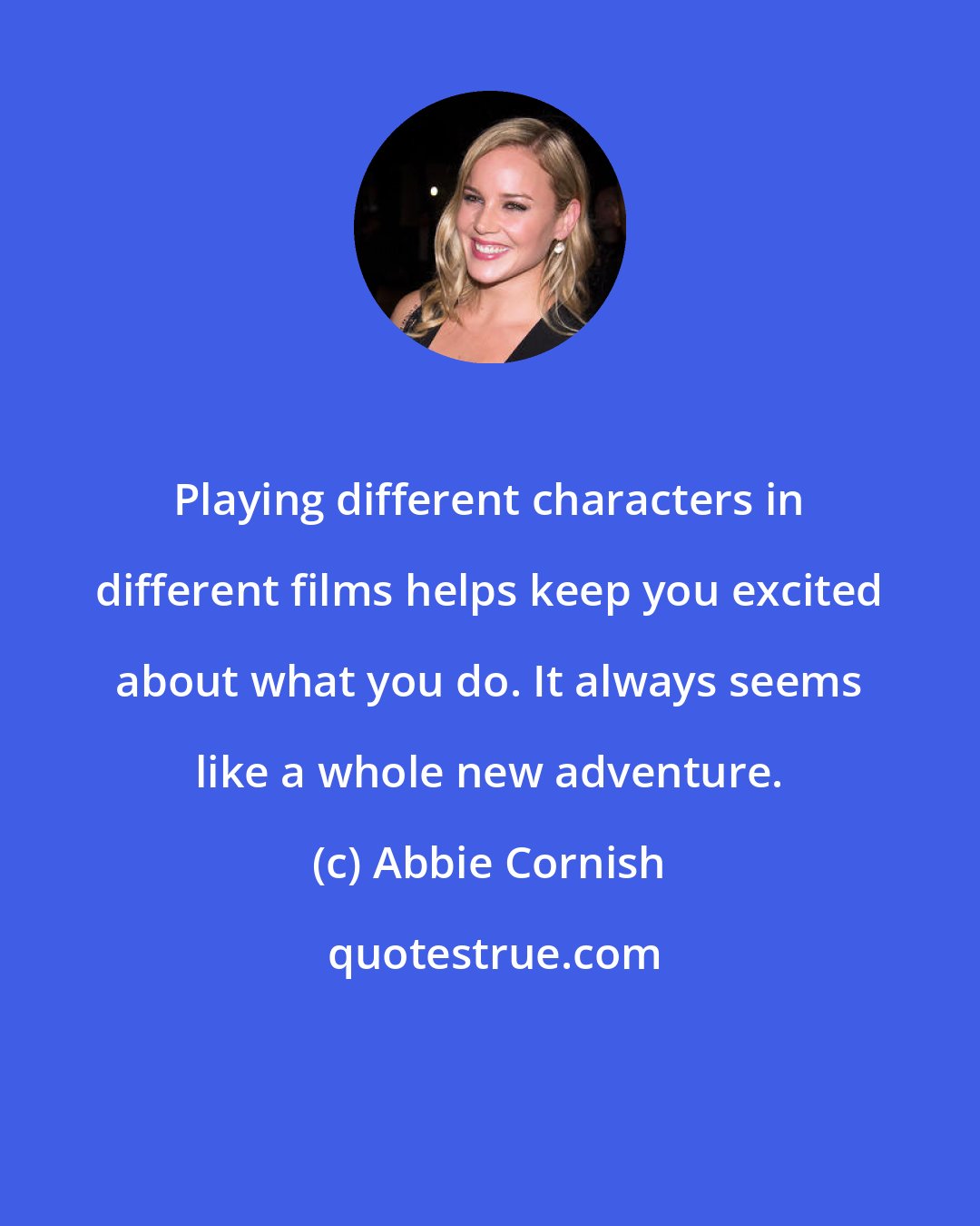 Abbie Cornish: Playing different characters in different films helps keep you excited about what you do. It always seems like a whole new adventure.