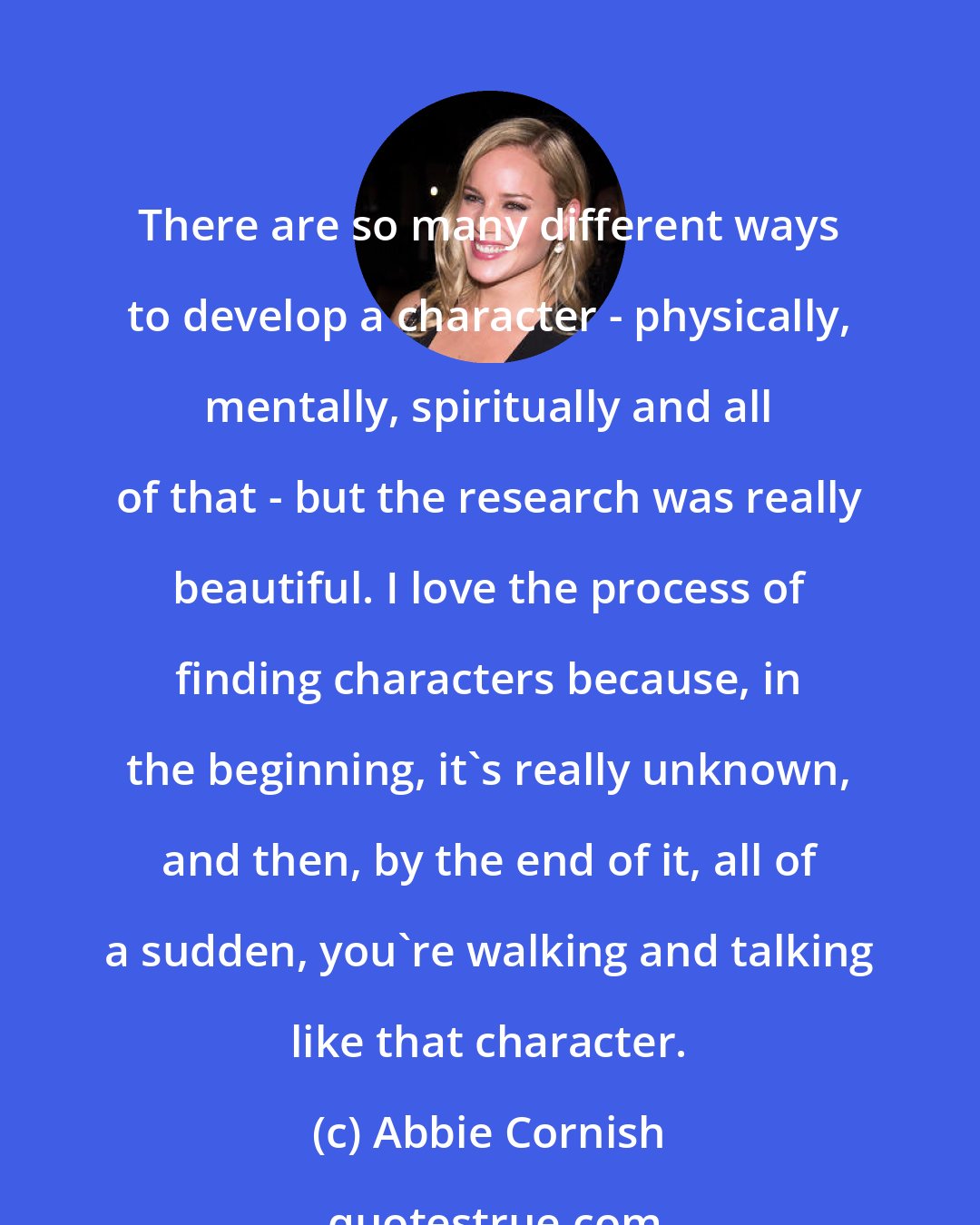 Abbie Cornish: There are so many different ways to develop a character - physically, mentally, spiritually and all of that - but the research was really beautiful. I love the process of finding characters because, in the beginning, it's really unknown, and then, by the end of it, all of a sudden, you're walking and talking like that character.