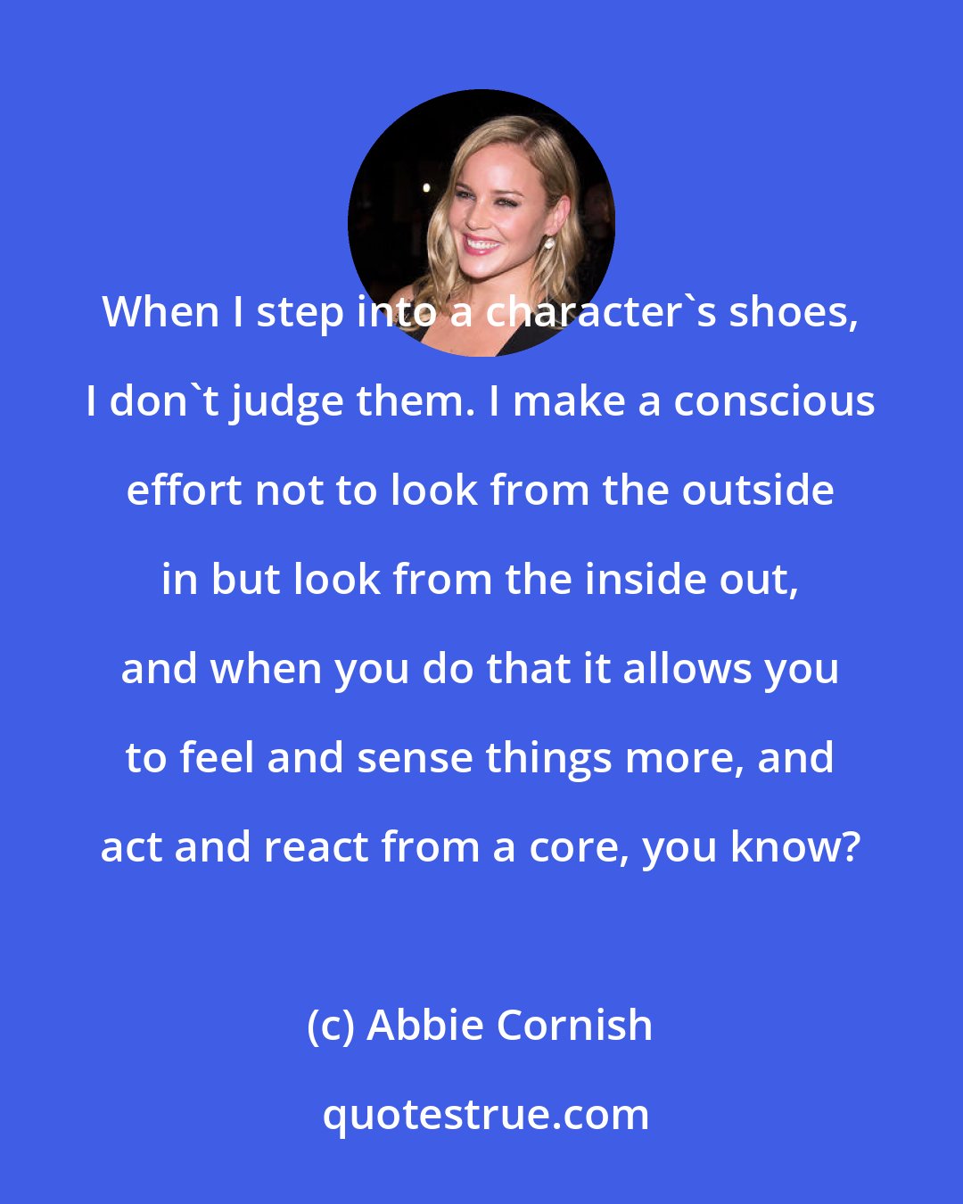 Abbie Cornish: When I step into a character's shoes, I don't judge them. I make a conscious effort not to look from the outside in but look from the inside out, and when you do that it allows you to feel and sense things more, and act and react from a core, you know?