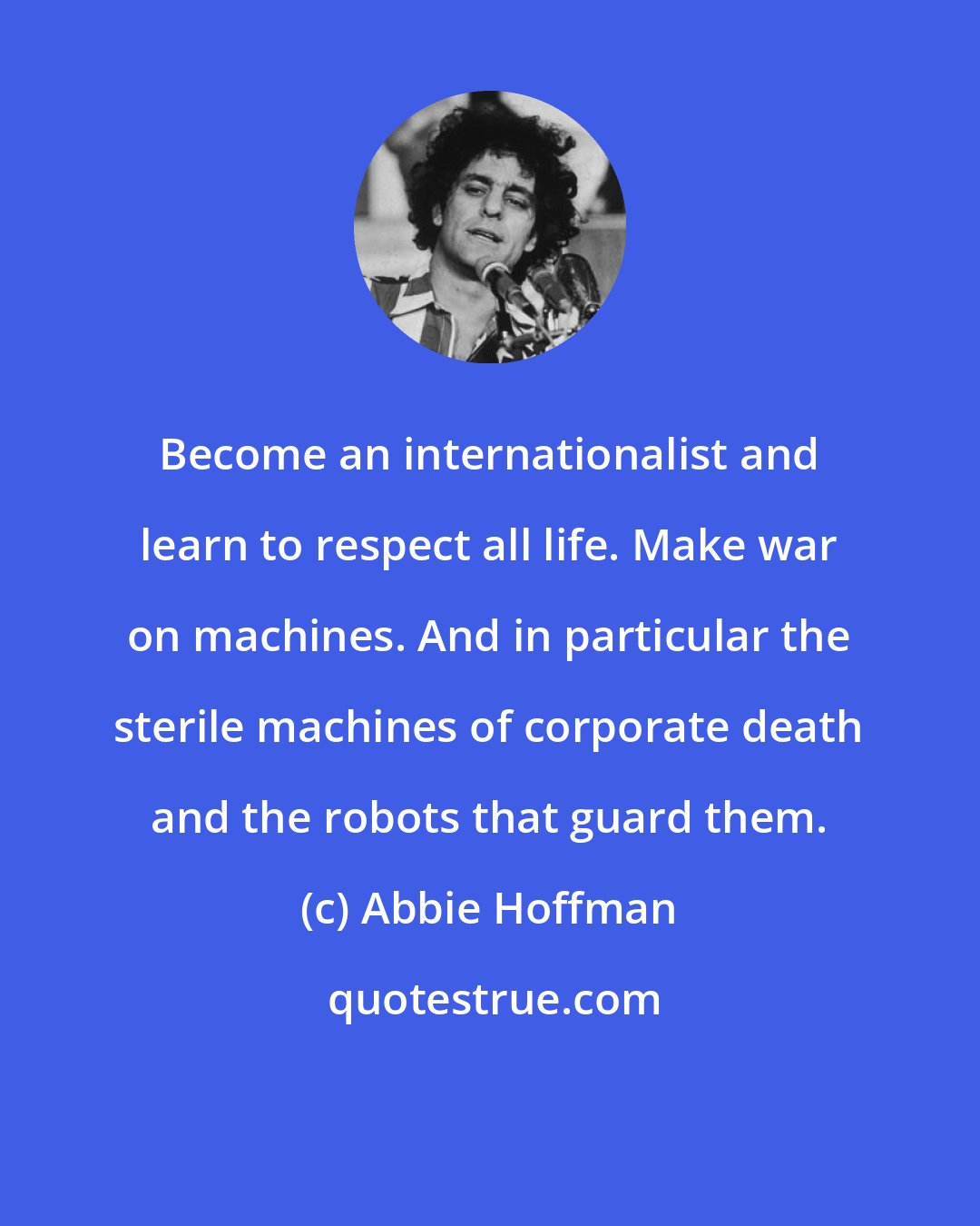 Abbie Hoffman: Become an internationalist and learn to respect all life. Make war on machines. And in particular the sterile machines of corporate death and the robots that guard them.