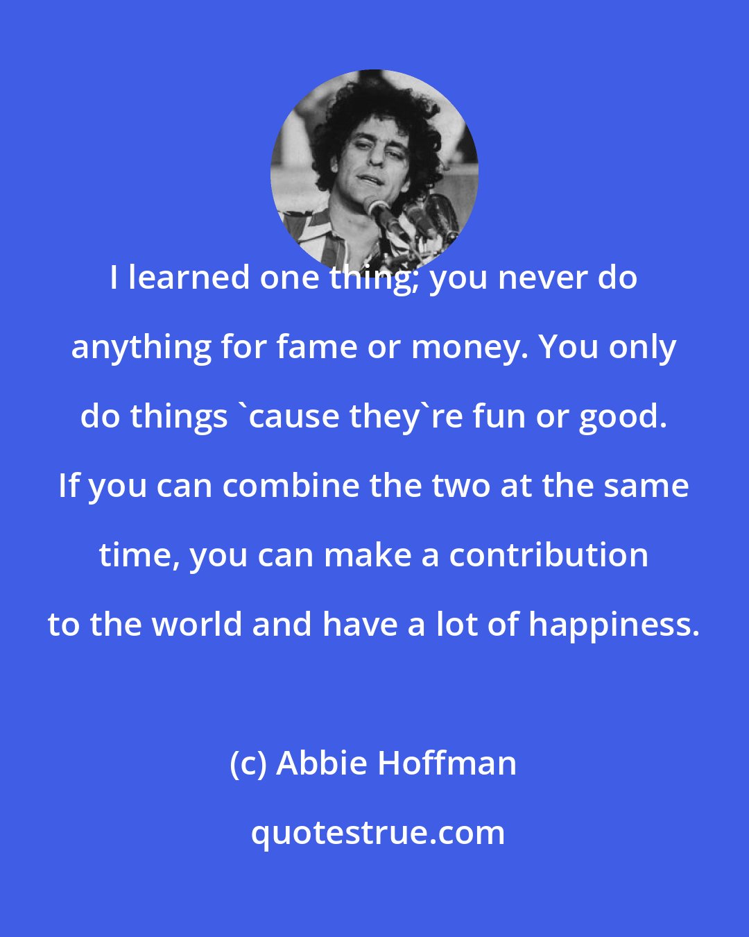 Abbie Hoffman: I learned one thing; you never do anything for fame or money. You only do things 'cause they're fun or good. If you can combine the two at the same time, you can make a contribution to the world and have a lot of happiness.