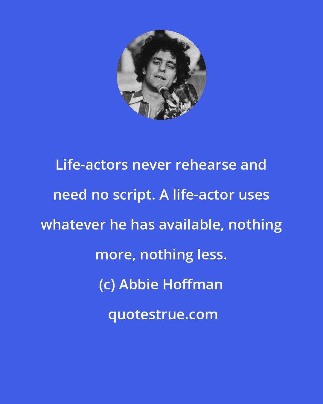 Abbie Hoffman: Life-actors never rehearse and need no script. A life-actor uses whatever he has available, nothing more, nothing less.