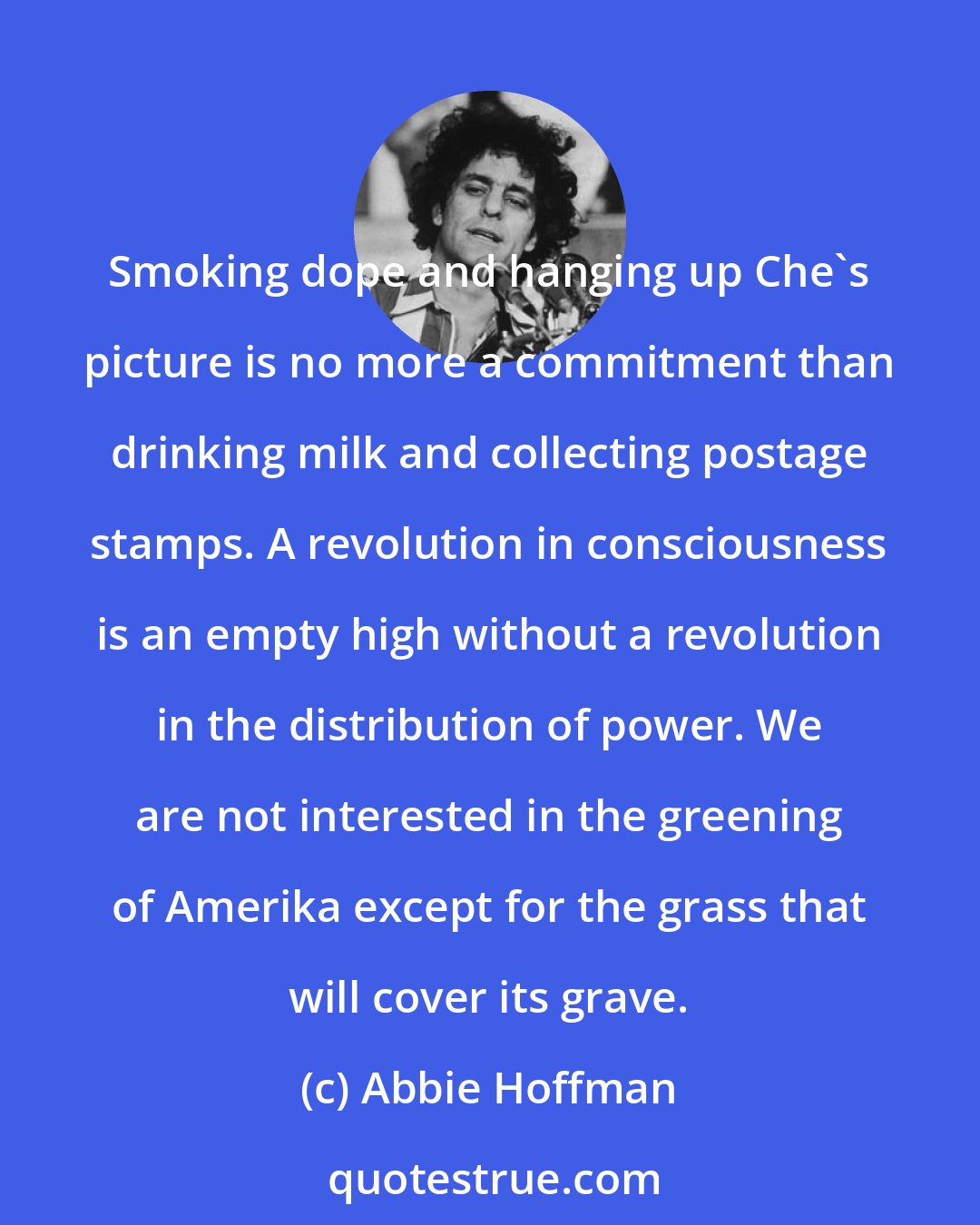 Abbie Hoffman: Smoking dope and hanging up Che's picture is no more a commitment than drinking milk and collecting postage stamps. A revolution in consciousness is an empty high without a revolution in the distribution of power. We are not interested in the greening of Amerika except for the grass that will cover its grave.