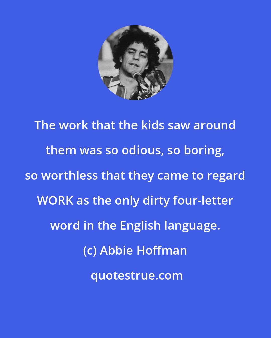 Abbie Hoffman: The work that the kids saw around them was so odious, so boring, so worthless that they came to regard WORK as the only dirty four-letter word in the English language.